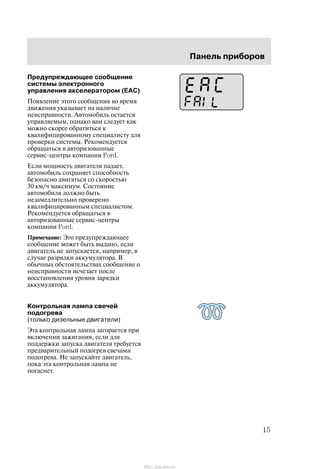 Ïàíåëü ïðèáîðîâ
15
Ïðåäóïðåæäàþùåå ñîîáùåíèå
ñèñòåìû ýëåêòðîííîãî
óïðàâëåíèÿ àêñåëåðàòîðîì (EAC)
Ïîÿâëåíèå ýòîãî ñîîáùåíèÿ âî âðåìÿ
äâèæåíèÿ óêàçûâàåò íà íàëè÷èå
íåèñïðàâíîñòè. Àâòîìîáèëü îñòàåòñÿ
óïðàâëÿåìûì, îäíàêî âàì ñëåäóåò êàê
ìîæíî ñêîðåå îáðàòèòüñÿ ê
êâàëèôèöèðîâàííîìó ñïåöèàëèñòó äëÿ
ïðîâåðêè ñèñòåìû. Ðåêîìåíäóåòñÿ
îáðàùàòüñÿ â àâòîðèçîâàííûå
ñåðâèñ-öåíòðû êîìïàíèè Ford.
Åñëè ìîùíîñòü äâèãàòåëÿ ïàäàåò,
àâòîìîáèëü ñîõðàíÿåò ñïîñîáíîñòü
áåçîïàñíî äâèãàòüñÿ ñî ñêîðîñòüþ
30 êì/÷ ìàêñèìóì. Ñîñòîÿíèå
àâòîìîáèëÿ äîëæíî áûòü
íåçàìåäëèòåëüíî ïðîâåðåíî
êâàëèôèöèðîâàííûì ñïåöèàëèñòîì.
Ðåêîìåíäóåòñÿ îáðàùàòüñÿ â
àâòîðèçîâàííûå ñåðâèñ-öåíòðû
êîìïàíèè Ford.
Ïðèìå÷àíèå: Ýòî ïðåäóïðåæäàþùåå
ñîîáùåíèå ìîæåò áûòü âûäàíî, åñëè
äâèãàòåëü íå çàïóñêàåòñÿ, íàïðèìåð, â
ñëó÷àå ðàçðÿäêè àêêóìóëÿòîðà. Â
îáû÷íûõ îáñòîÿòåëüñòâàõ ñîîáùåíèå î
íåèñïðàâíîñòè èñ÷åçàåò ïîñëå
âîññòàíîâëåíèÿ óðîâíÿ çàðÿäêè
àêêóìóëÿòîðà.
Êîíòðîëüíàÿ ëàìïà ñâå÷åé
ïîäîãðåâà
(òîëüêî äèçåëüíûå äâèãàòåëè)
Ýòà êîíòðîëüíàÿ ëàìïà çàãîðàåòñÿ ïðè
âêëþ÷åíèè çàæèãàíèÿ, åñëè äëÿ
ïîääåðæêè çàïóñêà äâèãàòåëÿ òðåáóåòñÿ
ïðåäâàðèòåëüíûé ïîäîãðåâ ñâå÷àìè
ïîäîãðåâà. Íå çàïóñêàéòå äâèãàòåëü,
ïîêà ýòà êîíòðîëüíàÿ ëàìïà íå
ïîãàñíåò.
http://ava-avto.ru/
 