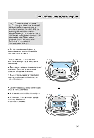 Ýêñòðåííûå ñèòóàöèè íà äîðîãå
203
Åñëè âðåìåííîå çàïàñíîå
êîëåñî óñòàíîâëåíî íà çàäíèé
ìîñò àâòîìîáèëÿ, îñíàùåííîãî
êîðîáêîé ïåðåäà÷ Durashift EST, íà
äëèòåëüíûé ïåðèîä âðåìåíè,
àâòîìîáèëü ìîæåò äåìîíñòðèðîâàòü
íåêîòîðûå íåîáû÷íûå äèíàìè÷åñêèå
õàðàêòåðèñòèêè. Òàêæå ìîæåò
âîçíèêàòü ïåðåãðåâ äâèãàòåëÿ.
Âûáåðèòå ðó÷íîé ðåæèì
ïåðåêëþ÷åíèÿ ïåðåäà÷.
• Âî âðåìÿ ïîåçäîê ñîáëþäàéòå
îñòîðîæíîñòü è êàê ìîæíî ñêîðåå
çàìåíèòå çàïàñíîå êîëåñî.
Çàïàñíîå êîëåñî íàõîäèòñÿ ïîä
íàïîëüíûì ïîêðûòèåì, â áàãàæíîì
îòäåëåíèè.
• Ïîäíèìèòå çàäíþþ ÷àñòü íàïîëüíîãî
ïîêðûòèÿ áàãàæíîãî îòäåëåíèÿ è
ñíèìèòå íàïîëüíîå ïîêðûòèå.
• Ïîëíîñòüþ âûâåðíèòå óñòðîéñòâî
êðåïëåíèÿ, ïîâîðà÷èâàÿ åãî ïðîòèâ
÷àñîâîé ñòðåëêè.
• Ñíèìèòå êðûøêó çàïàñíîãî êîëåñà è
áëîê èç ïåíîìàòåðèàëà.
• Èçâëåêèòå çàïàñíîå êîëåñî íàðóæó.
• Óñòàíîâèòå ïîâðåæäåííîå êîëåñî,
äåéñòâóÿ â îáðàòíîé
ïîñëåäîâàòåëüíîñòè.
http://ava-avto.ru/
 