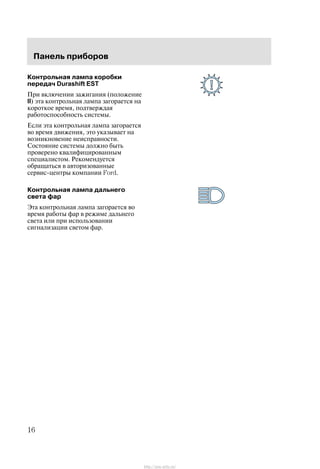 Ïàíåëü ïðèáîðîâ
16
Êîíòðîëüíàÿ ëàìïà êîðîáêè
ïåðåäà÷ Durashift EST
Ïðè âêëþ÷åíèè çàæèãàíèÿ (ïîëîæåíèå
II) ýòà êîíòðîëüíàÿ ëàìïà çàãîðàåòñÿ íà
êîðîòêîå âðåìÿ, ïîäòâåðæäàÿ
ðàáîòîñïîñîáíîñòü ñèñòåìû.
Åñëè ýòà êîíòðîëüíàÿ ëàìïà çàãîðàåòñÿ
âî âðåìÿ äâèæåíèÿ, ýòî óêàçûâàåò íà
âîçíèêíîâåíèå íåèñïðàâíîñòè.
Ñîñòîÿíèå ñèñòåìû äîëæíî áûòü
ïðîâåðåíî êâàëèôèöèðîâàííûì
ñïåöèàëèñòîì. Ðåêîìåíäóåòñÿ
îáðàùàòüñÿ â àâòîðèçîâàííûå
ñåðâèñ-öåíòðû êîìïàíèè Ford.
Êîíòðîëüíàÿ ëàìïà äàëüíåãî
ñâåòà ôàð
Ýòà êîíòðîëüíàÿ ëàìïà çàãîðàåòñÿ âî
âðåìÿ ðàáîòû ôàð â ðåæèìå äàëüíåãî
ñâåòà èëè ïðè èñïîëüçîâàíèè
ñèãíàëèçàöèè ñâåòîì ôàð.
http://ava-avto.ru/
 