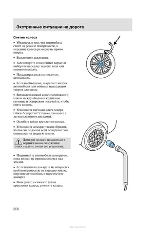 Ýêñòðåííûå ñèòóàöèè íà äîðîãå
206
Ñíÿòèå êîëåñà
• Óáåäèòåñü â òîì, ÷òî àâòîìîáèëü
ñòîèò íà ðîâíîé ïîâåðõíîñòè, è
ïåðåäíèå êîëåñà ðàçâåðíóòû ïðÿìî
âïåðåä.
• Âûêëþ÷èòå çàæèãàíèå.
• Çàäåéñòâóéòå ñòîÿíî÷íûé òîðìîç è
âûáåðèòå ïåðåäà÷ó çàäíåãî õîäà èëè
ïåðâóþ ïåðåäà÷ó.
• Ïàññàæèðû äîëæíû ïîêèíóòü
àâòîìîáèëü.
• Åñëè íåîáõîäèìî, çàêðåïèòå êîëåñà
àâòîìîáèëÿ ïðè ïîìîùè ïîäõîäÿùèõ
óïîðîâ äëÿ êîëåñ.
• Âñòàâüòå ïëîñêèé êîíåö ìîíòàæíîãî
êëþ÷à ìåæäó îáîäîì è êîëïàêîì
ñòóïèöû è îñòîðîæíî ïîêà÷àéòå, ÷òîáû
ñíÿòü êîëïàê.
• Óñòàíîâèòå ãàå÷íûé êëþ÷ ïîâåðõ
ãàéêè-ñåêðåòêè" (òîëüêî äëÿ êîëåñ ñ
ëåãêîñïëàâíûìè äèñêàìè).
• Îñëàáüòå ãàéêè êðåïëåíèÿ êîëåñà.
• Óñòàíîâèòå äîìêðàò òàêèì îáðàçîì,
÷òîáû åãî ïîäîøâà âñåé ïîâåðõíîñòüþ
îïèðàëàñü íà òâåðäóþ çåìëþ.
Äîìêðàò äîëæåí íàõîäèòüñÿ â
âåðòèêàëüíîì ïîëîæåíèè
îòíîñèòåëüíî òî÷êè åãî óñòàíîâêè.
• Ïîäíèìàéòå àâòîìîáèëü äîìêðàòîì,
ïîêà êîëåñî íå ïðèïîäíèìåòñÿ íàä
çåìëåé.
• Åñëè ïîäîøâà äîìêðàòà íå îïèðàåòñÿ
âñåé ïîâåðõíîñòüþ íà òâåðäóþ çåìëþ,
îïóñòèòå àâòîìîáèëü è ïåðåìåñòèòå
äîìêðàò.
• Âûâåðíèòå è ñíèìèòå ãàéêè
êðåïëåíèÿ êîëåñà, ñíèìèòå êîëåñî.
http://ava-avto.ru/
 
