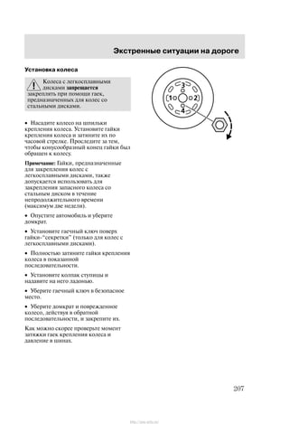 Ýêñòðåííûå ñèòóàöèè íà äîðîãå
207
Óñòàíîâêà êîëåñà
Êîëåñà ñ ëåãêîñïëàâíûìè
äèñêàìè çàïðåùàåòñÿ
çàêðåïëÿòü ïðè ïîìîùè ãàåê,
ïðåäíàçíà÷åííûõ äëÿ êîëåñ ñî
ñòàëüíûìè äèñêàìè.
• Íàñàäèòå êîëåñî íà øïèëüêè
êðåïëåíèÿ êîëåñà. Óñòàíîâèòå ãàéêè
êðåïëåíèÿ êîëåñà è çàòÿíèòå èõ ïî
÷àñîâîé ñòðåëêå. Ïðîñëåäèòå çà òåì,
÷òîáû êîíóñîîáðàçíûé êîíåö ãàéêè áûë
îáðàùåí ê êîëåñó.
Ïðèìå÷àíèå: Ãàéêè, ïðåäíàçíà÷åííûå
äëÿ çàêðåïëåíèÿ êîëåñ ñ
ëåãêîñïëàâíûìè äèñêàìè, òàêæå
äîïóñêàåòñÿ èñïîëüçîâàòü äëÿ
çàêðåïëåíèÿ çàïàñíîãî êîëåñà ñî
ñòàëüíûì äèñêîì â òå÷åíèå
íåïðîäîëæèòåëüíîãî âðåìåíè
(ìàêñèìóì äâå íåäåëè).
• Îïóñòèòå àâòîìîáèëü è óáåðèòå
äîìêðàò.
• Óñòàíîâèòå ãàå÷íûé êëþ÷ ïîâåðõ
ãàéêè-ñåêðåòêè" (òîëüêî äëÿ êîëåñ ñ
ëåãêîñïëàâíûìè äèñêàìè).
• Ïîëíîñòüþ çàòÿíèòå ãàéêè êðåïëåíèÿ
êîëåñà â ïîêàçàííîé
ïîñëåäîâàòåëüíîñòè.
• Óñòàíîâèòå êîëïàê ñòóïèöû è
íàäàâèòå íà íåãî ëàäîíüþ.
• Óáåðèòå ãàå÷íûé êëþ÷ â áåçîïàñíîå
ìåñòî.
• Óáåðèòå äîìêðàò è ïîâðåæäåííîå
êîëåñî, äåéñòâóÿ â îáðàòíîé
ïîñëåäîâàòåëüíîñòè, è çàêðåïèòå èõ.
Êàê ìîæíî ñêîðåå ïðîâåðüòå ìîìåíò
çàòÿæêè ãàåê êðåïëåíèÿ êîëåñà è
äàâëåíèå â øèíàõ.
http://ava-avto.ru/
 