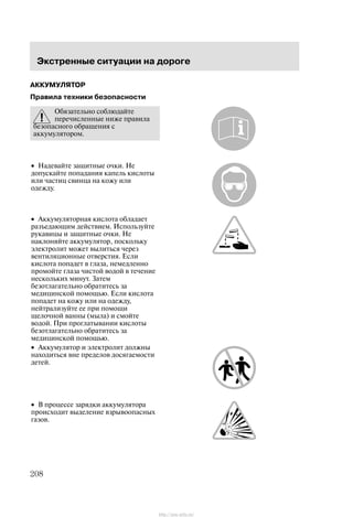 Ýêñòðåííûå ñèòóàöèè íà äîðîãå
208
ÀÊÊÓÌÓËßÒÎÐ
Ïðàâèëà òåõíèêè áåçîïàñíîñòè
Îáÿçàòåëüíî ñîáëþäàéòå
ïåðå÷èñëåííûå íèæå ïðàâèëà
áåçîïàñíîãî îáðàùåíèÿ ñ
àêêóìóëÿòîðîì.
• Íàäåâàéòå çàùèòíûå î÷êè. Íå
äîïóñêàéòå ïîïàäàíèÿ êàïåëü êèñëîòû
èëè ÷àñòèö ñâèíöà íà êîæó èëè
îäåæäó.
• Àêêóìóëÿòîðíàÿ êèñëîòà îáëàäàåò
ðàçúåäàþùèì äåéñòâèåì. Èñïîëüçóéòå
ðóêàâèöû è çàùèòíûå î÷êè. Íå
íàêëîíÿéòå àêêóìóëÿòîð, ïîñêîëüêó
ýëåêòðîëèò ìîæåò âûëèòüñÿ ÷åðåç
âåíòèëÿöèîííûå îòâåðñòèÿ. Åñëè
êèñëîòà ïîïàäåò â ãëàçà, íåìåäëåííî
ïðîìîéòå ãëàçà ÷èñòîé âîäîé â òå÷åíèå
íåñêîëüêèõ ìèíóò. Çàòåì
áåçîòëàãàòåëüíî îáðàòèòåñü çà
ìåäèöèíñêîé ïîìîùüþ. Åñëè êèñëîòà
ïîïàäåò íà êîæó èëè íà îäåæäó,
íåéòðàëèçóéòå åå ïðè ïîìîùè
ùåëî÷íîé âàííû (ìûëà) è ñìîéòå
âîäîé. Ïðè ïðîãëàòûâàíèè êèñëîòû
áåçîòëàãàòåëüíî îáðàòèòåñü çà
ìåäèöèíñêîé ïîìîùüþ.
• Àêêóìóëÿòîð è ýëåêòðîëèò äîëæíû
íàõîäèòüñÿ âíå ïðåäåëîâ äîñÿãàåìîñòè
äåòåé.
• Â ïðîöåññå çàðÿäêè àêêóìóëÿòîðà
ïðîèñõîäèò âûäåëåíèå âçðûâîîïàñíûõ
ãàçîâ.
http://ava-avto.ru/
 