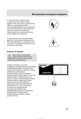 Ýêñòðåííûå ñèòóàöèè íà äîðîãå
209
• Íå äîïóñêàåòñÿ ïðèñóòñòâèå
îòêðûòîãî îãíÿ è èñêð, à òàêæå
êóðåíèå. Íå äîïóñêàéòå èñêðåíèÿ ïðè
ðàáîòå ñ ýëåêòðîïðîâîäêîé è
ýëåêòðîîáîðóäîâàíèåì. Íå çàìûêàéòå
ïîëþñà àêêóìóëÿòîðà. Âîçíèêàþùåå
ïðè ýòîì êîðîòêîå çàìûêàíèå
ñîïðîâîæäàåòñÿ ïîÿâëåíèåì èñêð è
ìîæåò ïðèâåñòè ê òðàâìàì.
• Ýëåêòðîííàÿ ñèñòåìà çàæèãàíèÿ
ðàáîòàåò ïîä âûñîêèì íàïðÿæåíèåì.
Íå äîòðàãèâàéòåñü äî ýëåìåíòîâ ýòîé
ñèñòåìû, åñëè ðàáîòàåò äâèãàòåëü èëè
âêëþ÷åíî çàæèãàíèå.
Ñíÿòèå è óñòàíîâêà
Ïðè ñíÿòèè è óñòàíîâêå
àêêóìóëÿòîðà îáÿçàòåëüíî
ñîáëþäàéòå ïåðå÷èñëåííûå íèæå
ìåðû ïðåäîñòîðîæíîñòè.
• Âàø àâòîìîáèëü îñíàùåí
ñåðåáðÿíî-êàëüöèåâûì àêêóìóëÿòîðîì
(ñ ìàðêèðîâêîé Ca). Àêêóìóëÿòîðû
òàêîãî òèïà òðåáóåòñÿ çàìåíÿòü òîëüêî
ñåðåáðÿíî-êàëüöèåâûìè
àêêóìóëÿòîðàìè. Èñïîëüçîâàíèå
àêêóìóëÿòîðîâ ëþáîãî äðóãîãî òèïà íå
ïðåäóñìîòðåíî. Ïàðàìåòðû òîêà è
åìêîñòü íîâîãî àêêóìóëÿòîðà äîëæíû
ñîîòâåòñòâîâàòü õàðàêòåðèñòèêàì
çàìåíÿåìîãî àêêóìóëÿòîðà èëè
õàðàêòåðèñòèêàì, ðåêîìåíäóåìûì
êîìïàíèåé Ford. Äëÿ óòî÷íåíèÿ
òåõíè÷åñêèõ õàðàêòåðèñòèê
àêêóìóëÿòîðà îáðàòèòåñü ê
êâàëèôèöèðîâàííîìó ñïåöèàëèñòó.
Ðåêîìåíäóåòñÿ îáðàùàòüñÿ â
àâòîðèçîâàííûå ñåðâèñ-öåíòðû
êîìïàíèè Ford.
http://ava-avto.ru/
 