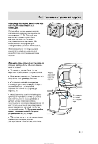 Ýêñòðåííûå ñèòóàöèè íà äîðîãå
211
Ïðîöåäóðà çàïóñêà äâèãàòåëÿ ïðè
ïîìîùè ñîåäèíèòåëüíûõ
ïðîâîäîâ
Ñîåäèíÿéòå òîëüêî àêêóìóëÿòîðû,
èìåþùèå îäèíàêîâîå íîìèíàëüíîå
íàïðÿæåíèå (12 Â). Ïîëüçóéòåñü
ñîåäèíèòåëüíûìè ïðîâîäàìè
ñîîòâåòñòâóþùåãî ñå÷åíèÿ ñ
èçîëèðîâàííûìè çàæèìàìè. Íå
îòñîåäèíÿéòå àêêóìóëÿòîð îò
ýëåêòðè÷åñêîé ñèñòåìû àâòîìîáèëÿ.
Ïîäõîäÿùèå äëÿ ýòîé ïðîöåäóðû
ñîåäèíèòåëüíûå ïðîâîäà ìîæíî
ïðèîáðåñòè ó îáñëóæèâàþùåãî âàñ
äèëåðà.
Ïîðÿäîê ïîäñîåäèíåíèÿ ïðîâîäîâ
(òîëüêî àâòîìîáèëè ñ áåíçèíîâûìè
äâèãàòåëÿìè)
• Óñòàíîâèòå àâòîìîáèëè òàêèì
îáðàçîì, ÷òîáû îíè íå ñîïðèêàñàëèñü.
• Âûêëþ÷èòå äâèãàòåëü. Îòêëþ÷èòå âñå
íåíóæíîå ýëåêòðîîáîðóäîâàíèå.
• Ñîåäèíèòå ïîëîæèòåëüíóþ (+)
êëåììó ðàçðÿæåííîãî àêêóìóëÿòîðà ñ
ïîëîæèòåëüíîé (+) êëåììîé
âñïîìîãàòåëüíîãî àêêóìóëÿòîðà
(ïðîâîä 1).
• Ïîäñîåäèíèòå îäèí êîíåö âòîðîãî
ïðîâîäà ê îòðèöàòåëüíîé (Ć) êëåììå
âñïîìîãàòåëüíîãî àêêóìóëÿòîðà, à
äðóãîé êîíåö ïîäñîåäèíèòå íà
ìàêñèìàëüíî âîçìîæíîì ðàññòîÿíèè îò
àêêóìóëÿòîðà ê áëîêó öèëèíäðîâ èëè
îïîðå äâèãàòåëÿ, êîòîðûé òðåáóåòñÿ
çàïóñòèòü (ïðîâîä 2). Íå ïîäñîåäèíÿéòå
ïðîâîä ê îòðèöàòåëüíîé (Ć) êëåììå
ðàçðÿæåííîãî àêêóìóëÿòîðà.
• Óáåäèòåñü â òîì, ÷òî ñîåäèíèòåëüíûå
ïðîâîäà íå ñîïðèêàñàþòñÿ ñ
äâèæóùèìèñÿ ýëåìåíòàìè äâèãàòåëÿ.
Ðàçðÿ-
æåííûé
àêêóìó-
ëÿòîð
Âñïîìîãà-
òåëüíûé
àêêóìóëÿ-
òîð
http://ava-avto.ru/
 