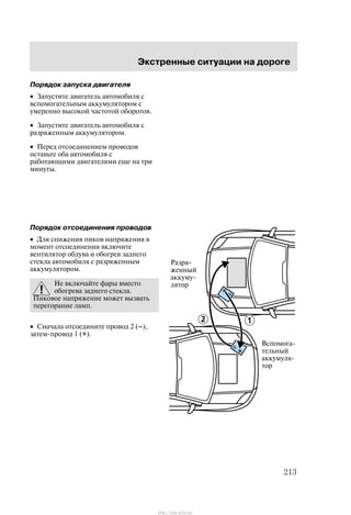 Ýêñòðåííûå ñèòóàöèè íà äîðîãå
213
Ïîðÿäîê çàïóñêà äâèãàòåëÿ
• Çàïóñòèòå äâèãàòåëü àâòîìîáèëÿ ñ
âñïîìîãàòåëüíûì àêêóìóëÿòîðîì ñ
óìåðåííî âûñîêîé ÷àñòîòîé îáîðîòîâ.
• Çàïóñòèòå äâèãàòåëü àâòîìîáèëÿ ñ
ðàçðÿæåííûì àêêóìóëÿòîðîì.
• Ïåðåä îòñîåäèíåíèåì ïðîâîäîâ
îñòàâüòå îáà àâòîìîáèëÿ ñ
ðàáîòàþùèìè äâèãàòåëÿìè åùå íà òðè
ìèíóòû.
Ïîðÿäîê îòñîåäèíåíèÿ ïðîâîäîâ
• Äëÿ ñíèæåíèÿ ïèêîâ íàïðÿæåíèÿ â
ìîìåíò îòñîåäèíåíèÿ âêëþ÷èòå
âåíòèëÿòîð îáäóâà è îáîãðåâ çàäíåãî
ñòåêëà àâòîìîáèëÿ ñ ðàçðÿæåííûì
àêêóìóëÿòîðîì.
Íå âêëþ÷àéòå ôàðû âìåñòî
îáîãðåâà çàäíåãî ñòåêëà.
Ïèêîâîå íàïðÿæåíèå ìîæåò âûçâàòü
ïåðåãîðàíèå ëàìï.
• Ñíà÷àëà îòñîåäèíèòå ïðîâîä 2 (Ć),
çàòåì-ïðîâîä 1 (+).
Ðàçðÿ-
æåííûé
àêêóìó-
ëÿòîð
Âñïîìîãà-
òåëüíûé
àêêóìóëÿ-
òîð
http://ava-avto.ru/
 