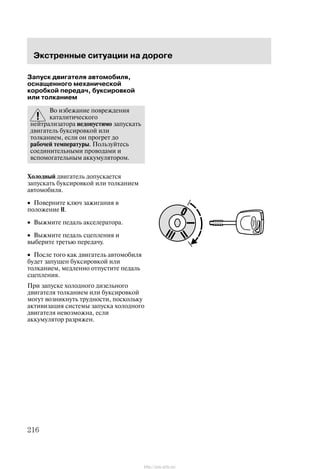 Ýêñòðåííûå ñèòóàöèè íà äîðîãå
216
Çàïóñê äâèãàòåëÿ àâòîìîáèëÿ,
îñíàùåííîãî ìåõàíè÷åñêîé
êîðîáêîé ïåðåäà÷, áóêñèðîâêîé
èëè òîëêàíèåì
Âî èçáåæàíèå ïîâðåæäåíèÿ
êàòàëèòè÷åñêîãî
íåéòðàëèçàòîðà íåäîïóñòèìî çàïóñêàòü
äâèãàòåëü áóêñèðîâêîé èëè
òîëêàíèåì, åñëè îí ïðîãðåò äî
ðàáî÷åé òåìïåðàòóðû. Ïîëüçóéòåñü
ñîåäèíèòåëüíûìè ïðîâîäàìè è
âñïîìîãàòåëüíûì àêêóìóëÿòîðîì.
Õîëîäíûé äâèãàòåëü äîïóñêàåòñÿ
çàïóñêàòü áóêñèðîâêîé èëè òîëêàíèåì
àâòîìîáèëÿ.
• Ïîâåðíèòå êëþ÷ çàæèãàíèÿ â
ïîëîæåíèå II.
• Âûæìèòå ïåäàëü àêñåëåðàòîðà.
• Âûæìèòå ïåäàëü ñöåïëåíèÿ è
âûáåðèòå òðåòüþ ïåðåäà÷ó.
• Ïîñëå òîãî êàê äâèãàòåëü àâòîìîáèëÿ
áóäåò çàïóùåí áóêñèðîâêîé èëè
òîëêàíèåì, ìåäëåííî îòïóñòèòå ïåäàëü
ñöåïëåíèÿ.
Ïðè çàïóñêå õîëîäíîãî äèçåëüíîãî
äâèãàòåëÿ òîëêàíèåì èëè áóêñèðîâêîé
ìîãóò âîçíèêíóòü òðóäíîñòè, ïîñêîëüêó
àêòèâèçàöèÿ ñèñòåìû çàïóñêà õîëîäíîãî
äâèãàòåëÿ íåâîçìîæíà, åñëè
àêêóìóëÿòîð ðàçðÿæåí.
http://ava-avto.ru/
 