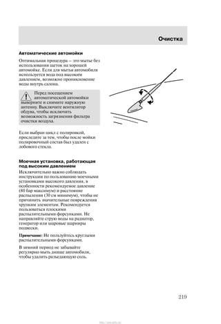 Î÷èñòêà
219
Àâòîìàòè÷åñêèå àâòîìîéêè
Îïòèìàëüíàÿ ïðîöåäóðà ć ýòî ìûòüå áåç
èñïîëüçîâàíèÿ ùåòîê íà õîðîøåé
àâòîìîéêå. Åñëè äëÿ ìûòüÿ àâòîìîáèëÿ
èñïîëüçóåòñÿ âîäà ïîä âûñîêèì
äàâëåíèåì, âîçìîæíî ïðîíèêíîâåíèå
âîäû âíóòðü ñàëîíà.
Ïåðåä ïîñåùåíèåì
àâòîìàòè÷åñêîé àâòîìîéêè
âûâåðíèòå è ñíèìèòå íàðóæíóþ
àíòåííó. Âûêëþ÷èòå âåíòèëÿòîð
îáäóâà, ÷òîáû èñêëþ÷èòü
âîçìîæíîñòü çàãðÿçíåíèÿ ôèëüòðà
î÷èñòêè âîçäóõà.
Åñëè âûáðàí öèêë ñ ïîëèðîâêîé,
ïðîñëåäèòå çà òåì, ÷òîáû ïîñëå ìîéêè
ïîëèðîâî÷íûé ñîñòàâ áûë óäàëåí ñ
ëîáîâîãî ñòåêëà.
Ìîå÷íàÿ óñòàíîâêà, ðàáîòàþùàÿ
ïîä âûñîêèì äàâëåíèåì
Èñêëþ÷èòåëüíî âàæíî ñîáëþäàòü
èíñòðóêöèè ïî ïîëüçîâàíèþ ìîå÷íûìè
óñòàíîâêàìè âûñîêîãî äàâëåíèÿ, â
îñîáåííîñòè ðåêîìåíäóåìîå äàâëåíèå
(80 áàð ìàêñèìóì) è ðàññòîÿíèå
ðàñïûëåíèÿ (30 ñì ìèíèìóì), ÷òîáû íå
ïðè÷èíèòü çíà÷èòåëüíûå ïîâðåæäåíèÿ
õðóïêèì ýëåìåíòàì. Ðåêîìåíäóåòñÿ
ïîëüçîâàòüñÿ ïëîñêèìè
ðàñïûëèòåëüíûìè ôîðñóíêàìè. Íå
íàïðàâëÿéòå ñòðóþ âîäû íà ðàäèàòîð,
ãåíåðàòîð èëè øàðîâûå øàðíèðû
ïîäâåñêè.
Ïðèìå÷àíèå: Íå ïîëüçóéòåñü êðóãëûìè
ðàñïûëèòåëüíûìè ôîðñóíêàìè.
Â çèìíèé ïåðèîä íå çàáûâàéòå
ðåãóëÿðíî ìûòü äíèùå àâòîìîáèëÿ,
÷òîáû óäàëèòü ðàçúåäàþùóþ ñîëü.
http://ava-avto.ru/
 