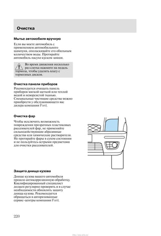 Î÷èñòêà
220
Ìûòüå àâòîìîáèëÿ âðó÷íóþ
Åñëè âû ìîåòå àâòîìîáèëü ñ
ïðèìåíåíèåì àâòîìîáèëüíîãî
øàìïóíÿ, îïîëàñêèâàéòå åãî îáèëüíûì
êîëè÷åñòâîì âîäû. Ïðîòèðàéòå
àâòîìîáèëü íàñóõî êóñêîì çàìøè.
Âî âðåìÿ äâèæåíèÿ íåñêîëüêî
ðàç ñëåãêà íàæìèòå íà ïåäàëü
òîðìîçà, ÷òîáû óäàëèòü âëàãó ñ
òîðìîçíûõ äèñêîâ.
Î÷èñòêà ïàíåëè ïðèáîðîâ
Ðåêîìåíäóåòñÿ î÷èùàòü ïàíåëü
ïðèáîðîâ ìÿãêîé ùåòêîé èëè òåïëîé
âîäîé è íåâîðñèñòîé òêàíüþ.
Ñïåöèàëüíûå ÷èñòÿùèå ñðåäñòâà ìîæíî
ïðèîáðåñòè ó îáñëóæèâàþùåãî âàñ
äèëåðà êîìïàíèè Ford.
Î÷èñòêà ôàð
×òîáû èñêëþ÷èòü âîçìîæíîñòü
ïîâðåæäåíèÿ ïðîçðà÷íûõ ïëàñòèêîâûõ
ðàññåèâàòåëåé ôàð, íå ïðèìåíÿéòå
ñèëüíîäåéñòâóþùèå àáðàçèâíûå
ñðåäñòâà èëè õèìè÷åñêèå ðàñòâîðèòåëè.
Íå ïðîòèðàéòå ôàðû â ñóõîì ñîñòîÿíèè
è íå ïîëüçóéòåñü îñòðûìè ïðåäìåòàìè
äëÿ î÷èñòêè ðàññåèâàòåëåé.
Çàùèòà äíèùà êóçîâà
Äíèùå êóçîâà âàøåãî àâòîìîáèëÿ
ïðîøëî àíòèêîððîçèîííóþ îáðàáîòêó.
Êâàëèôèöèðîâàííûé ñïåöèàëèñò
äîëæåí ðåãóëÿðíî ïðîâåðÿòü è â ñëó÷àå
íåîáõîäèìîñòè îáíîâëÿòü çàùèòó
äíèùà êóçîâà. Ðåêîìåíäóåòñÿ
îáðàùàòüñÿ â àâòîðèçîâàííûå
ñåðâèñ-öåíòðû êîìïàíèè Ford.
http://ava-avto.ru/
 