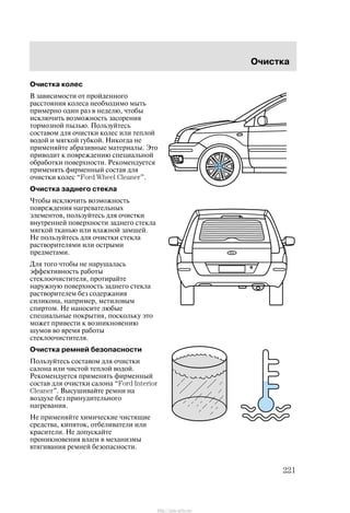 Î÷èñòêà
221
Î÷èñòêà êîëåñ
Â çàâèñèìîñòè îò ïðîéäåííîãî
ðàññòîÿíèÿ êîëåñà íåîáõîäèìî ìûòü
ïðèìåðíî îäèí ðàç â íåäåëþ, ÷òîáû
èñêëþ÷èòü âîçìîæíîñòü çàñîðåíèÿ
òîðìîçíîé ïûëüþ. Ïîëüçóéòåñü
ñîñòàâîì äëÿ î÷èñòêè êîëåñ èëè òåïëîé
âîäîé è ìÿãêîé ãóáêîé. Íèêîãäà íå
ïðèìåíÿéòå àáðàçèâíûå ìàòåðèàëû. Ýòî
ïðèâîäèò ê ïîâðåæäåíèþ ñïåöèàëüíîé
îáðàáîòêè ïîâåðõíîñòè. Ðåêîìåíäóåòñÿ
ïðèìåíÿòü ôèðìåííûé ñîñòàâ äëÿ
î÷èñòêè êîëåñ Ford Wheel Cleaner".
Î÷èñòêà çàäíåãî ñòåêëà
×òîáû èñêëþ÷èòü âîçìîæíîñòü
ïîâðåæäåíèÿ íàãðåâàòåëüíûõ
ýëåìåíòîâ, ïîëüçóéòåñü äëÿ î÷èñòêè
âíóòðåííåé ïîâåðõíîñòè çàäíåãî ñòåêëà
ìÿãêîé òêàíüþ èëè âëàæíîé çàìøåé.
Íå ïîëüçóéòåñü äëÿ î÷èñòêè ñòåêëà
ðàñòâîðèòåëÿìè èëè îñòðûìè
ïðåäìåòàìè.
Äëÿ òîãî ÷òîáû íå íàðóøàëàñü
ýôôåêòèâíîñòü ðàáîòû
ñòåêëîî÷èñòèòåëÿ, ïðîòèðàéòå
íàðóæíóþ ïîâåðõíîñòü çàäíåãî ñòåêëà
ðàñòâîðèòåëåì áåç ñîäåðæàíèÿ
ñèëèêîíà, íàïðèìåð, ìåòèëîâûì
ñïèðòîì. Íå íàíîñèòå ëþáûå
ñïåöèàëüíûå ïîêðûòèÿ, ïîñêîëüêó ýòî
ìîæåò ïðèâåñòè ê âîçíèêíîâåíèþ
øóìîâ âî âðåìÿ ðàáîòû
ñòåêëîî÷èñòèòåëÿ.
Î÷èñòêà ðåìíåé áåçîïàñíîñòè
Ïîëüçóéòåñü ñîñòàâîì äëÿ î÷èñòêè
ñàëîíà èëè ÷èñòîé òåïëîé âîäîé.
Ðåêîìåíäóåòñÿ ïðèìåíÿòü ôèðìåííûé
ñîñòàâ äëÿ î÷èñòêè ñàëîíà Ford Interior
Cleaner". Âûñóøèâàéòå ðåìíè íà
âîçäóõå áåç ïðèíóäèòåëüíîãî
íàãðåâàíèÿ.
Íå ïðèìåíÿéòå õèìè÷åñêèå ÷èñòÿùèå
ñðåäñòâà, êèïÿòîê, îòáåëèâàòåëè èëè
êðàñèòåëè. Íå äîïóñêàéòå
ïðîíèêíîâåíèÿ âëàãè â ìåõàíèçìû
âòÿãèâàíèÿ ðåìíåé áåçîïàñíîñòè.
http://ava-avto.ru/
 