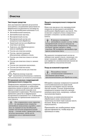 Î÷èñòêà
222
×èñòÿùèå ñðåäñòâà
Äëÿ äîñòèæåíèÿ õîðîøèõ ðåçóëüòàòîâ
ïîëüçóéòåñü ñëåäóþùèìè ñðåäñòâàìè èç
ôèðìåííîãî àññîðòèìåíòà ñîñòàâîâ ïî
óõîäó çà àâòîìîáèëÿìè êîìïàíèè Ford:
• Àâòîìîáèëüíûé øàìïóíü.
• Àâòîìîáèëüíàÿ ìàñòèêà.
• Ïîëèðîâî÷íûé ñîñòàâ.
• Ïîëèðîâî÷íûé ñîñòàâ äëÿ
ïîâåðõíîñòíîé îáðàáîòêè.
• Çàùèòíûé ñîñòàâ äëÿ îáðàáîòêè
ïëàñòèêà è ðåçèíû.
• Àýðîçîëü äëÿ îáðàáîòêè ðóëÿ è
ïàíåëè ïðèáîðîâ.
• Ñîñòàâ äëÿ î÷èñòêè ñàëîíà.
• Ñîñòàâ, ïðåïÿòñòâóþùèé
îáëåäåíåíèþ ëîáîâîãî ñòåêëà.
• Ñîñòàâ äëÿ î÷èñòêè ñòåêîë â ëåòíåå
âðåìÿ.
• Ñîñòàâ äëÿ î÷èñòêè ñòåêîë â çèìíåå
âðåìÿ.
• Ñîñòàâ äëÿ óäàëåíèÿ íàñåêîìûõ.
• Ñîñòàâ äëÿ î÷èñòêè êîëåñ.
• Ñïåöèàëüíûé ñîñòàâ äëÿ î÷èñòêè
ñòåêîë.
Ïåðå÷èñëåííûå èçäåëèÿ
ýêîëîãè÷åñêè áåçîïàñíû ñ ìîìåíòà
èõ èçãîòîâëåíèÿ è äî ìîìåíòà óòèëèçàöèè.
Óñòðàíåíèå ìåëêèõ ïîâðåæäåíèé
ëàêîêðàñî÷íîãî ïîêðûòèÿ
Ïîâðåæäåíèÿ ëàêîêðàñî÷íîãî ïîêðûòèÿ,
ïðè÷èíåííûå ùåáåíêîé, è íåáîëüøèå
öàðàïèíû ìîæíî óñòðàíèòü ïðè ïîìîùè
êðàñêè â àýðîçîëüíîé óïàêîâêå èëè
ìàñêèðóþùåãî êàðàíäàøà. Ðåêîìåíäóåòñÿ
ïðèìåíÿòü ñðåäñòâà èç ôèðìåííîãî
àññîðòèìåíòà êîìïàíèè Ford. Ñîáëþäàéòå
èíñòðóêöèè ïî ïðèìåíåíèþ êàæäîãî èç
ýòèõ ñðåäñòâ.
Äëÿ ñîõðàíåíèÿ â ñèëå ãàðàíòèè
íà ëàêîêðàñî÷íîå ïîêðûòèå
àâòîìîáèëÿ íåìåäëåííî óäàëÿéòå ñ íåãî
âåñü íà ïåðâûé âçãëÿä áåçîáèäíûé,
îäíàêî äîñòàòî÷íî ðàçðóøèòåëüíûé
ìóñîð ć ïòè÷èé ïîìåò, äðåâåñíóþ ñìîëó,
îñòàòêè íàñåêîìûõ, ïÿòíà äåãòÿ,
äîðîæíóþ ñîëü è ïðîìûøëåííûå
îñàäêè.
Çàùèòà ëàêîêðàñî÷íîãî ïîêðûòèÿ
êóçîâà
Îäèí èëè äâà ðàçà â ãîä ëàêîêðàñî÷íîå
ïîêðûòèå êóçîâà âàøåãî àâòîìîáèëÿ
íåîáõîäèìî îáðàáàòûâàòü ìàñòèêîé. Ýòî
ïîçâîëÿåò ñîõðàíèòü áëåñê ïîêðûòèÿ è
óñêîðÿåò ñòåêàíèå ñ êóçîâà äîæäåâûõ
êàïåëü.
Â ïðîöåññå ïîëèðîâêè
àâòîìîáèëÿ ñëåäèòå çà òåì, ÷òîáû
ïîëèðîâî÷íûé ñîñòàâ íå ïîïàäàë íà
ïëàñòìàññîâûå ïîâåðõíîñòè, ïîñêîëüêó
åãî áóäåò òðóäíî óäàëèòü ñ òàêèõ
ó÷àñòêîâ. Íå ïîëèðóéòå àâòîìîáèëü ïðè
ÿðêîì ñîëíå÷íîì ñâåòå.
Íà íàíîñèòå ïîëèðîâî÷íûé ñîñòàâ íà
ëîáîâîå èëè çàäíåå ñòåêëî, ïîñêîëüêó ýòî
ìîæåò óõóäøèòü ýôôåêòèâíîñòü ðàáîòû
èëè ïðèâåñòè ê âîçíèêíîâåíèþ øóìîâ âî
âðåìÿ ðàáîòû ñòåêëîî÷èñòèòåëåé.
Óõîä çà êîæàíîé îòäåëêîé
Ïîëüçóéòåñü òîëüêî
ñïåöèàëüíûìè ìîþùèìè è
÷èñòÿùèìè ñðåäñòâàìè,
ïðåäíàçíà÷åííûìè äëÿ îáðàáîòêè êîæè.
Îáòèðàéòå êîæàíûå ïîâåðõíîñòè âëàæíîé
õëîï÷àòîáóìàæíîé èëè øåðñòÿíîé
òðÿïêîé è âûòèðàéòå íàñóõî ìÿãêîé
÷èñòîé òêàíüþ. Ñèëüíî çàãðÿçíåííûå
ïîâåðõíîñòè ìîæíî î÷èñòèòü ìÿãêèì
ìîþùèì ñðåäñòâîì, íàïðèìåð, ñëàáûì
ìûëüíûì ðàñòâîðîì.
Â îáû÷íûõ óñëîâèÿõ ðåêîìåíäóåòñÿ
îáðàáàòûâàòü êîæó ñïåöèàëüíûì
çàùèòíûì ñîñòàâîì ÷åðåç êàæäûå øåñòü
ìåñÿöåâ. Êîæó íå äîïóñêàåòñÿ
ïåðåóâëàæíÿòü.
Ïðèíèìàéòå âñå íåîáõîäèìûå ìåðû
ïðåäîñòîðîæíîñòè, ÷òîáû âîäà íå
ïðîíèêàëà â øâû.
http://ava-avto.ru/
 