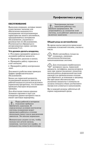 Ïðîôèëàêòèêà è óõîä
223
ÎÁÑËÓÆÈÂÀÍÈÅ
Âûïîëíÿÿ îïåðàöèè, êîòîðûå èìåþò
ñóùåñòâåííîå çíà÷åíèå äëÿ
îáåñïå÷åíèÿ íàäåæíîñòè è
ïîääåðæàíèÿ ýêñïëóàòàöèîííûõ
õàðàêòåðèñòèê âàøåãî àâòîìîáèëÿ,
ïðèäåðæèâàéòåñü èíòåðâàëîâ
îáñëóæèâàíèÿ, óêàçàííûõ â
ðóêîâîäñòâàõ ïî îáñëóæèâàíèþ.
Ðåêîìåíäóåòñÿ îáðàùàòüñÿ â
àâòîðèçîâàííûå ñåðâèñ-öåíòðû
êîìïàíèè Ford.
×òî äîëæåí äåëàòü âëàäåëåö
• Ðåãóëÿðíî ïðîâåðÿéòå óðîâåíü è
äîëèâàéòå ðàáî÷èå æèäêîñòè.
• Ïðîâåðÿéòå äàâëåíèå â øèíàõ.
• Ïðîâåðÿéòå ðàáîòó òîðìîçîâ è
ñòîï-ñèãíàëîâ.
• Ïðîâåðÿéòå ðàáîòó êîíòðîëüíûõ
ëàìï.
Äëÿ âàøåãî óäîáñòâà íèæå ïðèâåäåí
ãðàôèê ïðîôèëàêòè÷åñêîãî
îáñëóæèâàíèÿ.
Áà÷êè äëÿ òîðìîçíîé æèäêîñòè,
îõëàæäàþùåé æèäêîñòè äâèãàòåëÿ è
ðàáî÷åé æèäêîñòè óñèëèòåëÿ ðóëåâîãî
óïðàâëåíèÿ ïðîçðà÷íûå, ÷òî ïîçâîëÿåò
ïðîâîäèòü áûñòðóþ âèçóàëüíóþ
ïðîâåðêó.
Äëÿ îáëåã÷åíèÿ ïîèñêà êðûøêè
çàëèâíûõ ãîðëîâèí è ùóï äëÿ
èçìåðåíèÿ óðîâíÿ ìîòîðíîãî ìàñëà
èìåþò öâåòîâóþ ìàðêèðîâêó.
Ïåðåä ðàáîòîé â ìîòîðíîì
îòäåëåíèè òðåáóåòñÿ
âûêëþ÷èòü çàæèãàíèå. Â
îïðåäåëåííûõ óñëîâèÿõ âåíòèëÿòîð
ñèñòåìû îõëàæäåíèÿ ìîæåò
ïðîäîëæàòü ðàáîòàòü â òå÷åíèå
íåñêîëüêèõ ìèíóò ïîñëå âûêëþ÷åíèÿ
äâèãàòåëÿ. Ýòî âïîëíå íîðìàëüíî.
Âíèìàòåëüíî ñëåäèòå çà òåì, ÷òîáû
ïàëüöû èëè äåòàëè îäåæäû,
íàïðèìåð, ãàëñòóêè èëè øàðôû, íå
ïîïàäàëè ïîä ëîïàñòè âåíòèëÿòîðà.
Ýëåêòðîííàÿ ñèñòåìà
çàæèãàíèÿ ðàáîòàåò ïîä
âûñîêèì íàïðÿæåíèåì. Íå
äîòðàãèâàéòåñü äî ýëåìåíòîâ ýòîé
ñèñòåìû, åñëè ðàáîòàåò äâèãàòåëü èëè
âêëþ÷åíî çàæèãàíèå.
Îáùèé óõîä çà àâòîìîáèëåì
Âî âðåìÿ ìûòüÿ äâèãàòåëÿ ïðîèñõîäèò
ñìûâàíèå îòëîæåíèé òîïëèâà, ñìàçêè è
ìàñëà.
Ìîéòå àâòîìîáèëü òîëüêî íà
ïëîùàäêàõ, èìåþùèõ
ýêîëîãè÷åñêè áåçîïàñíûå
êàíàëèçàöèîííûå ñèñòåìû.
Äëÿ óòèëèçàöèè îòðàáîòàííîãî
ìîòîðíîãî ìàñëà, òîðìîçíîé
æèäêîñòè, àíòèôðèçà, àêêóìóëÿòîðîâ è
øèí ïðè çàìåíå óêàçàííûõ ýëåìåíòîâ
âîñïîëüçóéòåñü ðàçðåøåííîé ìåñòíîé
ñâàëêîé äëÿ ïðîìûøëåííûõ îòõîäîâ
èëè îáðàòèòåñü çà ïîìîùüþ ê ïðîäàâöó.
Íè ïðè êàêèõ îáñòîÿòåëüñòâàõ
óêàçàííûå æèäêîñòè è ýëåìåíòû íå
äîëæíû ïîïàäàòü â áàêè äëÿ áûòîâîãî
ìóñîðà èëè ñëèâàòüñÿ â êàíàëèçàöèþ.
Âñå è êàæäûé äîëæíû çàáîòèòüñÿ îá
îõðàíå îêðóæàþùåé ñðåäû.
http://ava-avto.ru/
 
