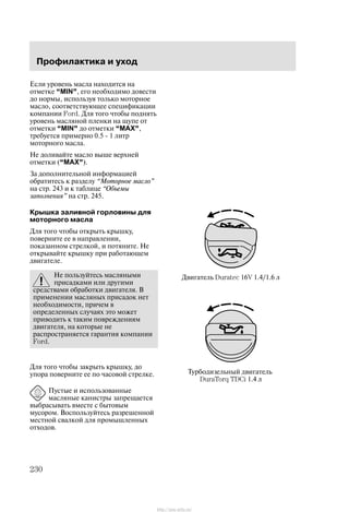 Ïðîôèëàêòèêà è óõîä
230
Åñëè óðîâåíü ìàñëà íàõîäèòñÿ íà
îòìåòêå MIN", åãî íåîáõîäèìî äîâåñòè
äî íîðìû, èñïîëüçóÿ òîëüêî ìîòîðíîå
ìàñëî, ñîîòâåòñòâóþùåå ñïåöèôèêàöèè
êîìïàíèè Ford. Äëÿ òîãî ÷òîáû ïîäíÿòü
óðîâåíü ìàñëÿíîé ïëåíêè íà ùóïå îò
îòìåòêè MIN" äî îòìåòêè MAX",
òðåáóåòñÿ ïðèìåðíî 0.5 - 1 ëèòð
ìîòîðíîãî ìàñëà.
Íå äîëèâàéòå ìàñëî âûøå âåðõíåé
îòìåòêè (MAX").
Çà äîïîëíèòåëüíîé èíôîðìàöèåé
îáðàòèòåñü ê ðàçäåëó Ìîòîðíîå ìàñëî"
íà ñòð. 243 è ê òàáëèöå Îáúåìû
çàïîëíåíèÿ" íà ñòð. 245.
Êðûøêà çàëèâíîé ãîðëîâèíû äëÿ
ìîòîðíîãî ìàñëà
Äëÿ òîãî ÷òîáû îòêðûòü êðûøêó,
ïîâåðíèòå åå â íàïðàâëåíèè,
ïîêàçàííîì ñòðåëêîé, è ïîòÿíèòå. Íå
îòêðûâàéòå êðûøêó ïðè ðàáîòàþùåì
äâèãàòåëå.
Íå ïîëüçóéòåñü ìàñëÿíûìè
ïðèñàäêàìè èëè äðóãèìè
ñðåäñòâàìè îáðàáîòêè äâèãàòåëÿ. Â
ïðèìåíåíèè ìàñëÿíûõ ïðèñàäîê íåò
íåîáõîäèìîñòè, ïðè÷åì â
îïðåäåëåííûõ ñëó÷àÿõ ýòî ìîæåò
ïðèâîäèòü ê òàêèì ïîâðåæäåíèÿì
äâèãàòåëÿ, íà êîòîðûå íå
ðàñïðîñòðàíÿåòñÿ ãàðàíòèÿ êîìïàíèè
Ford.
Äëÿ òîãî ÷òîáû çàêðûòü êðûøêó, äî
óïîðà ïîâåðíèòå åå ïî ÷àñîâîé ñòðåëêå.
Ïóñòûå è èñïîëüçîâàííûå
ìàñëÿíûå êàíèñòðû çàïðåùàåòñÿ
âûáðàñûâàòü âìåñòå ñ áûòîâûì
ìóñîðîì. Âîñïîëüçóéòåñü ðàçðåøåííîé
ìåñòíîé ñâàëêîé äëÿ ïðîìûøëåííûõ
îòõîäîâ.
Äâèãàòåëü Duratec 16V 1.4/1.6 ë
Òóðáîäèçåëüíûé äâèãàòåëü
DuraTorq TDCi 1.4 ë
http://ava-avto.ru/
 