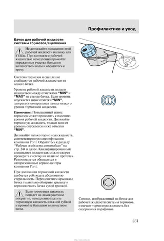 Ïðîôèëàêòèêà è óõîä
231
Áà÷îê äëÿ ðàáî÷åé æèäêîñòè
ñèñòåìû òîðìîçîâ/ñöåïëåíèÿ
Íå äîïóñêàéòå ïîïàäàíèÿ ýòîé
ðàáî÷åé æèäêîñòè íà êîæó èëè
â ãëàçà. Ïðè êîíòàêòå ñ ðàáî÷åé
æèäêîñòüþ íåìåäëåííî ïðîìîéòå
ïîðàæåííûå ó÷àñòêè áîëüøèì
êîëè÷åñòâîì âîäû è îáðàòèòåñü ê
âðà÷ó.
Ñèñòåìà òîðìîçîâ è ñöåïëåíèå
ñíàáæàþòñÿ ðàáî÷åé æèäêîñòüþ èç
îäíîãî áà÷êà.
Óðîâåíü ðàáî÷åé æèäêîñòè äîëæåí
íàõîäèòüñÿ ìåæäó îòìåòêàìè MIN" è
MAX" íà ñòåíêå áà÷êà. Åñëè óðîâåíü
îïóñêàåòñÿ íèæå îòìåòêè MIN",
çàãîðàåòñÿ êîíòðîëüíàÿ ëàìïà íèçêîãî
óðîâíÿ òîðìîçíîé æèäêîñòè.
Ïðèìå÷àíèå: Ïîâûøåííûé èçíîñ
òîðìîçîâ ìîæåò ïðèâîäèòü ê ïàäåíèþ
óðîâíÿ ðàáî÷åé æèäêîñòè. Äîëèâàéòå
òîðìîçíóþ æèäêîñòü, òîëüêî åñëè åå
óðîâåíü îïóñêàåòñÿ íèæå îòìåòêè
MIN".
Äîëèâàéòå òîëüêî òîðìîçíóþ æèäêîñòü,
ñîîòâåòñòâóþùóþ ñïåöèôèêàöèè
êîìïàíèè Ford. Îáðàòèòåñü ê ðàçäåëó
Ðàáî÷èå æèäêîñòè àâòîìîáèëÿ" íà
ñòð. 244 è äàëåå. Êâàëèôèöèðîâàííûé
ñïåöèàëèñò äîëæåí êàê ìîæíî ñêîðåå
ïðîâåðèòü ñèñòåìó íà íàëè÷èå ïðîòå÷åê.
Ðåêîìåíäóåòñÿ îáðàùàòüñÿ â
àâòîðèçîâàííûå ñåðâèñ-öåíòðû
êîìïàíèè Ford.
Ïðè äîëèâàíèè òîðìîçíîé æèäêîñòè
òðåáóåòñÿ ñîáëþäàòü àáñîëþòíóþ
ñòåðèëüíîñòü. Ïåðåä ñíÿòèåì êðûøêè ñ
áà÷êà òùàòåëüíî îáîòðèòå êðûøêó è
âåðõíþþ ÷àñòü áà÷êà ñóõîé òðÿïêîé.
Åñëè òîðìîçíàÿ æèäêîñòü
ïîïàäåò íà ëàêîêðàñî÷íîå
ïîêðûòèå, íåìåäëåííî óäàëèòå
òîðìîçíóþ æèäêîñòü âëàæíîé ãóáêîé
è ïðîìîéòå áîëüøèì êîëè÷åñòâîì
âîäû.
Ñèìâîë, èçîáðàæåííûé íà áà÷êå äëÿ
ðàáî÷åé æèäêîñòè ñèñòåìû òîðìîçîâ,
îçíà÷àåò òîðìîçíóþ æèäêîñòü áåç
ñîäåðæàíèÿ ïàðàôèíîâ.
http://ava-avto.ru/
 
