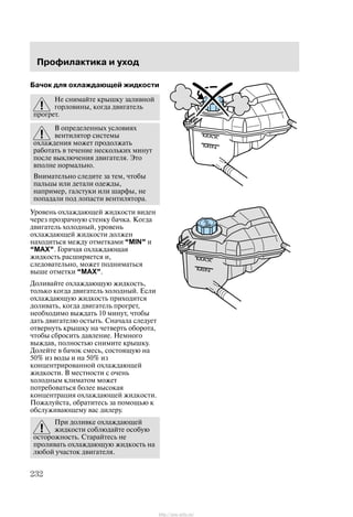 Ïðîôèëàêòèêà è óõîä
232
Áà÷îê äëÿ îõëàæäàþùåé æèäêîñòè
Íå ñíèìàéòå êðûøêó çàëèâíîé
ãîðëîâèíû, êîãäà äâèãàòåëü
ïðîãðåò.
Â îïðåäåëåííûõ óñëîâèÿõ
âåíòèëÿòîð ñèñòåìû
îõëàæäåíèÿ ìîæåò ïðîäîëæàòü
ðàáîòàòü â òå÷åíèå íåñêîëüêèõ ìèíóò
ïîñëå âûêëþ÷åíèÿ äâèãàòåëÿ. Ýòî
âïîëíå íîðìàëüíî.
Âíèìàòåëüíî ñëåäèòå çà òåì, ÷òîáû
ïàëüöû èëè äåòàëè îäåæäû,
íàïðèìåð, ãàëñòóêè èëè øàðôû, íå
ïîïàäàëè ïîä ëîïàñòè âåíòèëÿòîðà.
Óðîâåíü îõëàæäàþùåé æèäêîñòè âèäåí
÷åðåç ïðîçðà÷íóþ ñòåíêó áà÷êà. Êîãäà
äâèãàòåëü õîëîäíûé, óðîâåíü
îõëàæäàþùåé æèäêîñòè äîëæåí
íàõîäèòüñÿ ìåæäó îòìåòêàìè MIN" è
MAX". Ãîðÿ÷àÿ îõëàæäàþùàÿ
æèäêîñòü ðàñøèðÿåòñÿ è,
ñëåäîâàòåëüíî, ìîæåò ïîäíèìàòüñÿ
âûøå îòìåòêè MAX".
Äîëèâàéòå îõëàæäàþùóþ æèäêîñòü,
òîëüêî êîãäà äâèãàòåëü õîëîäíûé. Åñëè
îõëàæäàþùóþ æèäêîñòü ïðèõîäèòñÿ
äîëèâàòü, êîãäà äâèãàòåëü ïðîãðåò,
íåîáõîäèìî âûæäàòü 10 ìèíóò, ÷òîáû
äàòü äâèãàòåëþ îñòûòü. Ñíà÷àëà ñëåäóåò
îòâåðíóòü êðûøêó íà ÷åòâåðòü îáîðîòà,
÷òîáû ñáðîñèòü äàâëåíèå. Íåìíîãî
âûæäàâ, ïîëíîñòüþ ñíèìèòå êðûøêó.
Äîëåéòå â áà÷îê ñìåñü, ñîñòîÿùóþ íà
50% èç âîäû è íà 50% èç
êîíöåíòðèðîâàííîé îõëàæäàþùåé
æèäêîñòè. Â ìåñòíîñòè ñ î÷åíü
õîëîäíûì êëèìàòîì ìîæåò
ïîòðåáîâàòüñÿ áîëåå âûñîêàÿ
êîíöåíòðàöèÿ îõëàæäàþùåé æèäêîñòè.
Ïîæàëóéñòà, îáðàòèòåñü çà ïîìîùüþ ê
îáñëóæèâàþùåìó âàñ äèëåðó.
Ïðè äîëèâêå îõëàæäàþùåé
æèäêîñòè ñîáëþäàéòå îñîáóþ
îñòîðîæíîñòü. Ñòàðàéòåñü íå
ïðîëèâàòü îõëàæäàþùóþ æèäêîñòü íà
ëþáîé ó÷àñòîê äâèãàòåëÿ.
http://ava-avto.ru/
 