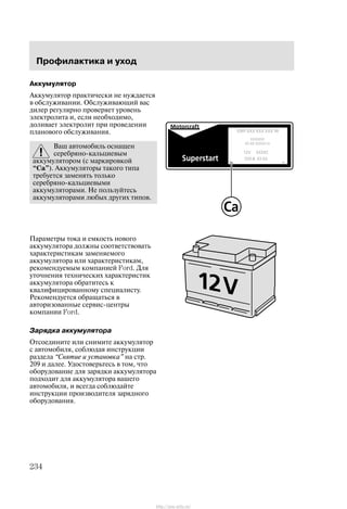 Ïðîôèëàêòèêà è óõîä
234
Àêêóìóëÿòîð
Àêêóìóëÿòîð ïðàêòè÷åñêè íå íóæäàåòñÿ
â îáñëóæèâàíèè. Îáñëóæèâàþùèé âàñ
äèëåð ðåãóëÿðíî ïðîâåðÿåò óðîâåíü
ýëåêòðîëèòà è, åñëè íåîáõîäèìî,
äîëèâàåò ýëåêòðîëèò ïðè ïðîâåäåíèè
ïëàíîâîãî îáñëóæèâàíèÿ.
Âàø àâòîìîáèëü îñíàùåí
ñåðåáðÿíî-êàëüöèåâûì
àêêóìóëÿòîðîì (ñ ìàðêèðîâêîé
Ca"). Àêêóìóëÿòîðû òàêîãî òèïà
òðåáóåòñÿ çàìåíÿòü òîëüêî
ñåðåáðÿíî-êàëüöèåâûìè
àêêóìóëÿòîðàìè. Íå ïîëüçóéòåñü
àêêóìóëÿòîðàìè ëþáûõ äðóãèõ òèïîâ.
Ïàðàìåòðû òîêà è åìêîñòü íîâîãî
àêêóìóëÿòîðà äîëæíû ñîîòâåòñòâîâàòü
õàðàêòåðèñòèêàì çàìåíÿåìîãî
àêêóìóëÿòîðà èëè õàðàêòåðèñòèêàì,
ðåêîìåíäóåìûì êîìïàíèåé Ford. Äëÿ
óòî÷íåíèÿ òåõíè÷åñêèõ õàðàêòåðèñòèê
àêêóìóëÿòîðà îáðàòèòåñü ê
êâàëèôèöèðîâàííîìó ñïåöèàëèñòó.
Ðåêîìåíäóåòñÿ îáðàùàòüñÿ â
àâòîðèçîâàííûå ñåðâèñ-öåíòðû
êîìïàíèè Ford.
Çàðÿäêà àêêóìóëÿòîðà
Îòñîåäèíèòå èëè ñíèìèòå àêêóìóëÿòîð
ñ àâòîìîáèëÿ, ñîáëþäàÿ èíñòðóêöèè
ðàçäåëà Ñíÿòèå è óñòàíîâêà" íà ñòð.
209 è äàëåå. Óäîñòîâåðüòåñü â òîì, ÷òî
îáîðóäîâàíèå äëÿ çàðÿäêè àêêóìóëÿòîðà
ïîäõîäèò äëÿ àêêóìóëÿòîðà âàøåãî
àâòîìîáèëÿ, è âñåãäà ñîáëþäàéòå
èíñòðóêöèè ïðîèçâîäèòåëÿ çàðÿäíîãî
îáîðóäîâàíèÿ.
http://ava-avto.ru/
 