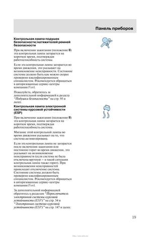 Ïàíåëü ïðèáîðîâ
19
Êîíòðîëüíàÿ ëàìïà ïîäóøåê
áåçîïàñíîñòè/íàòÿæèòåëåé ðåìíåé
áåçîïàñíîñòè
Ïðè âêëþ÷åíèè çàæèãàíèÿ (ïîëîæåíèå II)
ýòà êîíòðîëüíàÿ ëàìïà çàãîðàåòñÿ íà
êîðîòêîå âðåìÿ, ïîäòâåðæäàÿ
ðàáîòîñïîñîáíîñòü ñèñòåìû.
Åñëè ýòà êîíòðîëüíàÿ ëàìïà çàãîðàåòñÿ âî
âðåìÿ äâèæåíèÿ, ýòî óêàçûâàåò íà
âîçíèêíîâåíèå íåèñïðàâíîñòè. Ñîñòîÿíèå
ñèñòåìû äîëæíî áûòü êàê ìîæíî ñêîðåå
ïðîâåðåíî êâàëèôèöèðîâàííûì
ñïåöèàëèñòîì. Ðåêîìåíäóåòñÿ îáðàùàòüñÿ
â àâòîðèçîâàííûå ñåðâèñ-öåíòðû
êîìïàíèè Ford.
Ïîæàëóéñòà, îáðàòèòåñü çà
äîïîëíèòåëüíîé èíôîðìàöèåé ê ðàçäåëó
Ïîäóøêè áåçîïàñíîñòè" íà ñòð. 95 è
äàëåå.
Êîíòðîëüíàÿ ëàìïà ýëåêòðîííîé
ñèñòåìû êóðñîâîé óñòîé÷èâîñòè
(ESP)
Ïðè âêëþ÷åíèè çàæèãàíèÿ (ïîëîæåíèå II)
ýòà êîíòðîëüíàÿ ëàìïà çàãîðàåòñÿ íà
êîðîòêîå âðåìÿ, ïîäòâåðæäàÿ
ðàáîòîñïîñîáíîñòü ñèñòåìû.
Ìèãàíèå ýòîé êîíòðîëüíîé ëàìïû âî
âðåìÿ äâèæåíèÿ óêàçûâàåò íà òî, ÷òî
ñèñòåìà àêòèâèçèðîâàíà.
Åñëè ýòà êîíòðîëüíàÿ ëàìïà íå çàãîðàåòñÿ
ïîñëå âêëþ÷åíèÿ çàæèãàíèÿ èëè
ïîñòîÿííî ãîðèò âî âðåìÿ äâèæåíèÿ, ýòî
óêàçûâàåò íà âîçíèêíîâåíèå
íåèñïðàâíîñòè (åñëè ñèñòåìà íå áûëà
îòêëþ÷åíà âðó÷íóþ Ć â òàêîé ñèòóàöèè
êîíòðîëüíàÿ ëàìïà òàêæå ãîðèò). Ïðè
âîçíèêíîâåíèè íåèñïðàâíîñòåé
ïðîèñõîäèò îòêëþ÷åíèå ñèñòåìû.
Ñîñòîÿíèå ñèñòåìû äîëæíî áûòü
ïðîâåðåíî êâàëèôèöèðîâàííûì
ñïåöèàëèñòîì. Ðåêîìåíäóåòñÿ îáðàùàòüñÿ
â àâòîðèçîâàííûå ñåðâèñ-öåíòðû
êîìïàíèè Ford.
Çà äîïîëíèòåëüíîé èíôîðìàöèåé
îáðàòèòåñü ê ðàçäåëàì Ïåðåêëþ÷àòåëü
ýëåêòðîííîé ñèñòåìû êóðñîâîé
óñòîé÷èâîñòè (ESP)" íà ñòð. 54 è
Ýëåêòðîííàÿ ñèñòåìà êóðñîâîé
óñòîé÷èâîñòè (ESP)" íà ñòð. 147 è äàëåå.
http://ava-avto.ru/
 