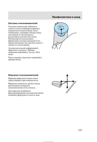 Ïðîôèëàêòèêà è óõîä
235
Ñèñòåìû ñòåêëîîìûâàòåëåé
Ñèñòåìû îìûâàòåëåé ëîáîâîãî è
çàäíåãî ñòåêëà ñíàáæàþòñÿ ðàáî÷åé
æèäêîñòüþ èç îäíîãî áà÷êà. Åñëè
íåîáõîäèìî, äîëèâàéòå â áà÷îê ñìåñü,
ñîñòîÿùóþ èç ÷èñòîé âîäû è
êîíöåíòðàòà äëÿ î÷èñòêè ñòåêîë.
Ðåêîìåíäóåòñÿ èñïîëüçîâàòü
ôèðìåííûå ñîñòàâû êîìïàíèè Ford,
ïðåäíàçíà÷åííûå äëÿ î÷èñòêè ñòåêîë â
çèìíåå è â ëåòíåå âðåìÿ.
Çà äîïîëíèòåëüíîé èíôîðìàöèåé
îáðàòèòåñü ê ðàçäåëó Ðàáî÷èå
æèäêîñòè àâòîìîáèëÿ" íà ñòð. 244 è
äàëåå.
Ïîñëå äîëèâêè òùàòåëüíî çàêðûâàéòå
êðûøêó áà÷êà.
Ôîðñóíêè ñòåêëîîìûâàòåëåé
Øàðîâûå ôîðñóíêè ìîæíî òî÷íî
îòðåãóëèðîâàòü ïðè ïîìîùè èãëû.
Ôîðñóíêà îìûâàòåëÿ çàäíåãî ñòåêëà
ðàñïîëîæåíà íà âåðõíåì
äîïîëíèòåëüíîì ñòîï-ñèãíàëå.
Äëÿ ãàðàíòèè èñïðàâíîãî
ôóíêöèîíèðîâàíèÿ ñèñòåìû ïîñòîÿííî
î÷èùàéòå ôîðñóíêè îò ñíåãà è ëüäà.
http://ava-avto.ru/
 