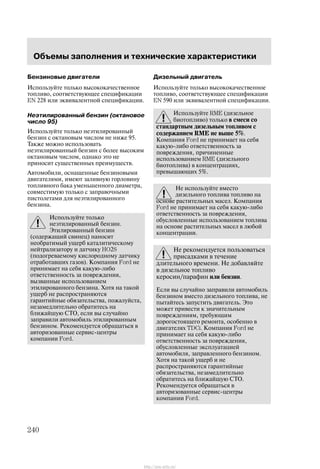 Îáúåìû çàïîëíåíèÿ è òåõíè÷åñêèå õàðàêòåðèñòèêè
240
Áåíçèíîâûå äâèãàòåëè
Èñïîëüçóéòå òîëüêî âûñîêîêà÷åñòâåííîå
òîïëèâî, ñîîòâåòñòâóþùåå ñïåöèôèêàöèè
EN 228 èëè ýêâèâàëåíòíîé ñïåöèôèêàöèè.
Íåýòèëèðîâàííûé áåíçèí (îêòàíîâîå
÷èñëî 95)
Èñïîëüçóéòå òîëüêî íåýòèëèðîâàííûé
áåíçèí ñ îêòàíîâûì ÷èñëîì íå íèæå 95.
Òàêæå ìîæíî èñïîëüçîâàòü
íåýòèëèðîâàííûé áåíçèí ñ áîëåå âûñîêèì
îêòàíîâûì ÷èñëîì, îäíàêî ýòî íå
ïðèíîñèò ñóùåñòâåííûõ ïðåèìóùåñòâ.
Àâòîìîáèëè, îñíàùåííûå áåíçèíîâûìè
äâèãàòåëÿìè, èìåþò çàëèâíóþ ãîðëîâèíó
òîïëèâíîãî áàêà óìåíüøåííîãî äèàìåòðà,
ñîâìåñòèìóþ òîëüêî ñ çàïðàâî÷íûìè
ïèñòîëåòàìè äëÿ íåýòèëèðîâàííîãî
áåíçèíà.
Èñïîëüçóéòå òîëüêî
íåýòèëèðîâàííûé áåíçèí.
Ýòèëèðîâàííûé áåíçèí
(ñîäåðæàùèé ñâèíåö) íàíîñèò
íåîáðàòèìûé óùåðá êàòàëèòè÷åñêîìó
íåéòðàëèçàòîðó è äàò÷èêó HO2S
(ïîäîãðåâàåìîìó êèñëîðîäíîìó äàò÷èêó
îòðàáîòàâøèõ ãàçîâ). Êîìïàíèÿ Ford íå
ïðèíèìàåò íà ñåáÿ êàêóþ-ëèáî
îòâåòñòâåííîñòü çà ïîâðåæäåíèÿ,
âûçâàííûå èñïîëüçîâàíèåì
ýòèëèðîâàííîãî áåíçèíà. Õîòÿ íà òàêîé
óùåðá íå ðàñïðîñòðàíÿþòñÿ
ãàðàíòèéíûå îáÿçàòåëüñòâà, ïîæàëóéñòà,
íåçàìåäëèòåëüíî îáðàòèòåñü íà
áëèæàéøóþ ÑÒÎ, åñëè âû ñëó÷àéíî
çàïðàâèëè àâòîìîáèëü ýòèëèðîâàííûì
áåíçèíîì. Ðåêîìåíäóåòñÿ îáðàùàòüñÿ â
àâòîðèçîâàííûå ñåðâèñ-öåíòðû
êîìïàíèè Ford.
Äèçåëüíûé äâèãàòåëü
Èñïîëüçóéòå òîëüêî âûñîêîêà÷åñòâåííîå
òîïëèâî, ñîîòâåòñòâóþùåå ñïåöèôèêàöèè
EN 590 èëè ýêâèâàëåíòíîé ñïåöèôèêàöèè.
Èñïîëüçóéòå RME (äèçåëüíîå
áèîòîïëèâî) òîëüêî â ñìåñè ñî
ñòàíäàðòíûì äèçåëüíûì òîïëèâîì ñ
ñîäåðæàíèåì RME íå âûøå 5%.
Êîìïàíèÿ Ford íå ïðèíèìàåò íà ñåáÿ
êàêóþ-ëèáî îòâåòñòâåííîñòü çà
ïîâðåæäåíèÿ, ïðè÷èíåííûå
èñïîëüçîâàíèåì RME (äèçåëüíîãî
áèîòîïëèâà) â êîíöåíòðàöèÿõ,
ïðåâûøàþùèõ 5%.
Íå èñïîëüçóéòå âìåñòî
äèçåëüíîãî òîïëèâà òîïëèâî íà
îñíîâå ðàñòèòåëüíûõ ìàñåë. Êîìïàíèÿ
Ford íå ïðèíèìàåò íà ñåáÿ êàêóþ-ëèáî
îòâåòñòâåííîñòü çà ïîâðåæäåíèÿ,
îáóñëîâëåííûå èñïîëüçîâàíèåì òîïëèâà
íà îñíîâå ðàñòèòåëüíûõ ìàñåë â ëþáîé
êîíöåíòðàöèè.
Íå ðåêîìåíäóåòñÿ ïîëüçîâàòüñÿ
ïðèñàäêàìè â òå÷åíèå
äëèòåëüíîãî âðåìåíè. Íå äîáàâëÿéòå
â äèçåëüíîå òîïëèâî
êåðîñèí/ïàðàôèí èëè áåíçèí.
Åñëè âû ñëó÷àéíî çàïðàâèëè àâòîìîáèëü
áåíçèíîì âìåñòî äèçåëüíîãî òîïëèâà, íå
ïûòàéòåñü çàïóñòèòü äâèãàòåëü. Ýòî
ìîæåò ïðèâåñòè ê çíà÷èòåëüíûì
ïîâðåæäåíèÿì, òðåáóþùèì
äîðîãîñòîÿùåãî ðåìîíòà, îñîáåííî â
äâèãàòåëÿõ TDCi. Êîìïàíèÿ Ford íå
ïðèíèìàåò íà ñåáÿ êàêóþ-ëèáî
îòâåòñòâåííîñòü çà ïîâðåæäåíèÿ,
îáóñëîâëåííûå ýêñïëóàòàöèåé
àâòîìîáèëÿ, çàïðàâëåííîãî áåíçèíîì.
Õîòÿ íà òàêîé óùåðá è íå
ðàñïðîñòðàíÿþòñÿ ãàðàíòèéíûå
îáÿçàòåëüñòâà, íåçàìåäëèòåëüíî
îáðàòèòåñü íà áëèæàéøóþ ÑÒÎ.
Ðåêîìåíäóåòñÿ îáðàùàòüñÿ â
àâòîðèçîâàííûå ñåðâèñ-öåíòðû
êîìïàíèè Ford.
http://ava-avto.ru/
 