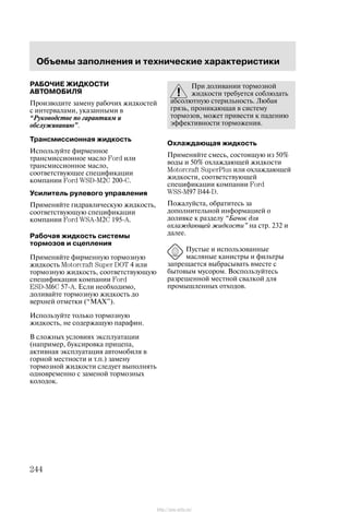 Îáúåìû çàïîëíåíèÿ è òåõíè÷åñêèå õàðàêòåðèñòèêè
244
ÐÀÁÎ×ÈÅ ÆÈÄÊÎÑÒÈ
ÀÂÒÎÌÎÁÈËß
Ïðîèçâîäèòå çàìåíó ðàáî÷èõ æèäêîñòåé
ñ èíòåðâàëàìè, óêàçàííûìè â
Ðóêîâîäñòâå ïî ãàðàíòèÿì è
îáñëóæèâàíèþ".
Òðàíñìèññèîííàÿ æèäêîñòü
Èñïîëüçóéòå ôèðìåííîå
òðàíñìèññèîííîå ìàñëî Ford èëè
òðàíñìèññèîííîå ìàñëî,
ñîîòâåòñòâóþùåå ñïåöèôèêàöèè
êîìïàíèè Ford WSDĆM2C 200ĆC.
Óñèëèòåëü ðóëåâîãî óïðàâëåíèÿ
Ïðèìåíÿéòå ãèäðàâëè÷åñêóþ æèäêîñòü,
ñîîòâåòñòâóþùóþ ñïåöèôèêàöèè
êîìïàíèè Ford WSAĆM2C 195ĆA.
Ðàáî÷àÿ æèäêîñòü ñèñòåìû
òîðìîçîâ è ñöåïëåíèÿ
Ïðèìåíÿéòå ôèðìåííóþ òîðìîçíóþ
æèäêîñòü Motorcraft Super DOT 4 èëè
òîðìîçíóþ æèäêîñòü, ñîîòâåòñòâóþùóþ
ñïåöèôèêàöèè êîìïàíèè Ford
ESDĆM6C 57ĆA. Åñëè íåîáõîäèìî,
äîëèâàéòå òîðìîçíóþ æèäêîñòü äî
âåðõíåé îòìåòêè (ÌÀÕ").
Èñïîëüçóéòå òîëüêî òîðìîçíóþ
æèäêîñòü, íå ñîäåðæàùóþ ïàðàôèí.
Â ñëîæíûõ óñëîâèÿõ ýêñïëóàòàöèè
(íàïðèìåð, áóêñèðîâêà ïðèöåïà,
àêòèâíàÿ ýêñïëóàòàöèÿ àâòîìîáèëÿ â
ãîðíîé ìåñòíîñòè è ò.ï.) çàìåíó
òîðìîçíîé æèäêîñòè ñëåäóåò âûïîëíÿòü
îäíîâðåìåííî ñ çàìåíîé òîðìîçíûõ
êîëîäîê.
Ïðè äîëèâàíèè òîðìîçíîé
æèäêîñòè òðåáóåòñÿ ñîáëþäàòü
àáñîëþòíóþ ñòåðèëüíîñòü. Ëþáàÿ
ãðÿçü, ïðîíèêàþùàÿ â ñèñòåìó
òîðìîçîâ, ìîæåò ïðèâåñòè ê ïàäåíèþ
ýôôåêòèâíîñòè òîðìîæåíèÿ.
Îõëàæäàþùàÿ æèäêîñòü
Ïðèìåíÿéòå ñìåñü, ñîñòîÿùóþ èç 50%
âîäû è 50% îõëàæäàþùåé æèäêîñòè
Motorcraft SuperPlus èëè îõëàæäàþùåé
æèäêîñòè, ñîîòâåòñòâóþùåé
ñïåöèôèêàöèè êîìïàíèè Ford
WSSĆM97 B44ĆD.
Ïîæàëóéñòà, îáðàòèòåñü çà
äîïîëíèòåëüíîé èíôîðìàöèåé î
äîëèâêå ê ðàçäåëó Áà÷îê äëÿ
îõëàæäàþùåé æèäêîñòè" íà ñòð. 232 è
äàëåå.
Ïóñòûå è èñïîëüçîâàííûå
ìàñëÿíûå êàíèñòðû è ôèëüòðû
çàïðåùàåòñÿ âûáðàñûâàòü âìåñòå ñ
áûòîâûì ìóñîðîì. Âîñïîëüçóéòåñü
ðàçðåøåííîé ìåñòíîé ñâàëêîé äëÿ
ïðîìûøëåííûõ îòõîäîâ.
http://ava-avto.ru/
 