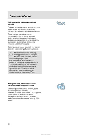 Ïàíåëü ïðèáîðîâ
20
Êîíòðîëüíàÿ ëàìïà äàâëåíèÿ
ìàñëà
Ýòà êîíòðîëüíàÿ ëàìïà çàãîðàåòñÿ ïðè
âêëþ÷åíèè çàæèãàíèÿ è äîëæíà
ïîãàñíóòü â ìîìåíò çàïóñêà äâèãàòåëÿ.
Åñëè ýòà êîíòðîëüíàÿ ëàìïà
ïðîäîëæàåò ãîðåòü ïîñëå çàïóñêà
äâèãàòåëÿ èëè çàãîðàåòñÿ âî âðåìÿ
äâèæåíèÿ, íåìåäëåííî îñòàíîâèòåñü,
çàãëóøèòå äâèãàòåëü è ïðîâåðüòå
óðîâåíü ìîòîðíîãî ìàñëà.
Åñëè óðîâåíü ìàñëà íèçêèé, òîò÷àñ æå
äîëåéòå ìàñëî äî òðåáóåìîãî óðîâíÿ.
Íå âîçîáíîâëÿéòå ïîåçäêó,
åñëè óðîâåíü ìàñëà â íîðìå.
Âîçìîæíî â ñèñòåìå ñìàçêè
äâèãàòåëÿ ïðèñóòñòâóåò
íåèñïðàâíîñòü, êîòîðàÿ ìîæåò
ïðèâåñòè ê ïîâðåæäåíèþ äâèãàòåëÿ.
Ñîñòîÿíèå äâèãàòåëÿ äîëæíî áûòü
ïðîâåðåíî êâàëèôèöèðîâàííûì
ñïåöèàëèñòîì. Ðåêîìåíäóåòñÿ
îáðàùàòüñÿ â àâòîðèçîâàííûå
ñåðâèñ-öåíòðû êîìïàíèè Ford.
Êîíòðîëüíàÿ ëàìïà ñèñòåìû
èììîáèëèçàöèè äâèãàòåëÿ
Ýòà êîíòðîëüíàÿ ëàìïà ìèãàåò, åñëè
àêòèâèçèðîâàíà ñèñòåìà
èììîáèëèçàöèè äâèãàòåëÿ. Ïîæàëóéñòà,
îáðàòèòåñü çà äîïîëíèòåëüíîé
èíôîðìàöèåé ê ðàçäåëó Ñèñòåìà
èììîáèëèçàöèè äâèãàòåëÿ" íà ñòð. 75 è
äàëåå.
http://ava-avto.ru/
 