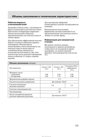 Îáúåìû çàïîëíåíèÿ è òåõíè÷åñêèå õàðàêòåðèñòèêè
245
Ðàáî÷àÿ æèäêîñòü
ñòåêëîîìûâàòåëåé
Äîëèâàéòå â áà÷îê ñìåñü, ñîñòîÿùóþ èç
âîäû è êîíöåíòðàòà äëÿ î÷èñòêè ñòåêîë.
Ïðè íèçêèõ òåìïåðàòóðàõ íàðóæíîãî
âîçäóõà èñïîëüçóéòå æèäêîñòü,
ïðåäíàçíà÷åííóþ äëÿ î÷èñòêè ñòåêîë â
çèìíåå âðåìÿ.
Äëÿ îáåñïå÷åíèÿ ýôôåêòèâíîé î÷èñòêè
âàæíî â òî÷íîñòè ñîáëþäàòü ïðàâèëà
ñìåøèâàíèÿ. Ðåêîìåíäóåòñÿ
ïîäãîòàâëèâàòü ñìåñü êîíöåíòðàòà äëÿ
î÷èñòêè ñòåêîë è âîäû ïåðåä åå
çàëèâêîé â áà÷îê îìûâàòåëÿ â
îòäåëüíîé ÷èñòîé åìêîñòè. Äëÿ ýòèõ
öåëåé ëó÷øå âñåãî ïîäõîäèò ïðîçðà÷íàÿ
åìêîñòü îáúåìîì 2.5 ëèòðà ñ ìåðíîé
øêàëîé.
Äëÿ äîñòèæåíèÿ òðåáóåìîé
êîíöåíòðàöèè ñëåäóéòå èíñòðóêöèÿì íà
óïàêîâêå.
Ðåêîìåíäóåòñÿ èñïîëüçîâàòü
ôèðìåííûå ñîñòàâû êîìïàíèè Ford,
ïðåäíàçíà÷åííûå äëÿ î÷èñòêè ñòåêîë â
çèìíåå è â ëåòíåå âðåìÿ.
Èíôîðìàöèÿ äëÿ çàïðàâî÷íîé
ñòàíöèè
Âû ìîæåòå çàïèñàòü äàííûå,
îòíîñÿùèåñÿ ê âàøåìó àâòîìîáèëþ,
÷òîáû èìåòü èõ ïîä ðóêîé âî âðåìÿ
äîçàïðàâêè, íà çàäíåé ñòðàíèöå
îáëîæêè ýòîãî ðóêîâîäñòâà èëè íà ñòð.
272.
Îáúåìû çàïîëíåíèÿ (ëèòðîâ)
Òèï äâèãàòåëÿ
Duratec 16V
1.4 ë
Duratec 16V
1.6 ë
DuraTorq TDCi
òóðáîäèçåëü
1.4 ë
Ìîòîðíîå ìàñëî
Ć ñ ôèëüòðîì
Ć áåç ôèëüòðà
3.80
3.50
4.10
3.75
3.80
3.40
Ìåõàíè÷åñêàÿ êîðîáêà ïåðåäà÷ 2.3
Óñèëèòåëü ðóëåâîãî óïðàâëåíèÿ Äî îòìåòêè MAX"
Ñèñòåìà îõëàæäåíèÿ,
âêëþ÷àÿ îòîïëåíèå
5.0 5.5
Ñèñòåìà ñòåêëîîìûâàòåëåé 2.5
Òîïëèâíûé áàê 45
Áà÷îê äëÿ ðàáî÷åé æèäêîñòè
ñèñòåìû òîðìîçîâ/ñöåïëåíèÿ
Äî îòìåòêè MAX"
http://ava-avto.ru/
 