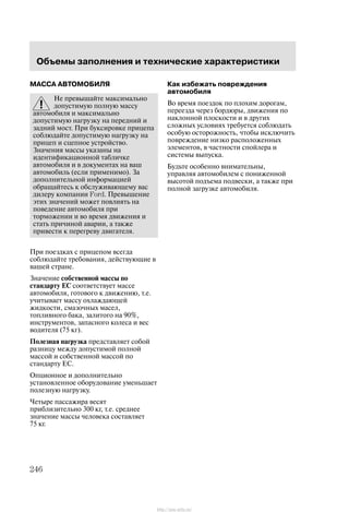 Îáúåìû çàïîëíåíèÿ è òåõíè÷åñêèå õàðàêòåðèñòèêè
246
ÌÀÑÑÀ ÀÂÒÎÌÎÁÈËß
Íå ïðåâûøàéòå ìàêñèìàëüíî
äîïóñòèìóþ ïîëíóþ ìàññó
àâòîìîáèëÿ è ìàêñèìàëüíî
äîïóñòèìóþ íàãðóçêó íà ïåðåäíèé è
çàäíèé ìîñò. Ïðè áóêñèðîâêå ïðèöåïà
ñîáëþäàéòå äîïóñòèìóþ íàãðóçêó íà
ïðèöåï è ñöåïíîå óñòðîéñòâî.
Çíà÷åíèÿ ìàññû óêàçàíû íà
èäåíòèôèêàöèîííîé òàáëè÷êå
àâòîìîáèëÿ è â äîêóìåíòàõ íà âàø
àâòîìîáèëü (åñëè ïðèìåíèìî). Çà
äîïîëíèòåëüíîé èíôîðìàöèåé
îáðàùàéòåñü ê îáñëóæèâàþùåìó âàñ
äèëåðó êîìïàíèè Ford. Ïðåâûøåíèå
ýòèõ çíà÷åíèé ìîæåò ïîâëèÿòü íà
ïîâåäåíèå àâòîìîáèëÿ ïðè
òîðìîæåíèè è âî âðåìÿ äâèæåíèÿ è
ñòàòü ïðè÷èíîé àâàðèè, à òàêæå
ïðèâåñòè ê ïåðåãðåâó äâèãàòåëÿ.
Ïðè ïîåçäêàõ ñ ïðèöåïîì âñåãäà
ñîáëþäàéòå òðåáîâàíèÿ, äåéñòâóþùèå â
âàøåé ñòðàíå.
Çíà÷åíèå ñîáñòâåííîé ìàññû ïî
ñòàíäàðòó ÅÑ ñîîòâåòñòâóåò ìàññå
àâòîìîáèëÿ, ãîòîâîãî ê äâèæåíèþ, ò.å.
ó÷èòûâàåò ìàññó îõëàæäàþùåé
æèäêîñòè, ñìàçî÷íûõ ìàñåë,
òîïëèâíîãî áàêà, çàëèòîãî íà 90%,
èíñòðóìåíòîâ, çàïàñíîãî êîëåñà è âåñ
âîäèòåëÿ (75 êã).
Ïîëåçíàÿ íàãðóçêà ïðåäñòàâëÿåò ñîáîé
ðàçíèöó ìåæäó äîïóñòèìîé ïîëíîé
ìàññîé è ñîáñòâåííîé ìàññîé ïî
ñòàíäàðòó ÅÑ.
Îïöèîííîå è äîïîëíèòåëüíî
óñòàíîâëåííîå îáîðóäîâàíèå óìåíüøàåò
ïîëåçíóþ íàãðóçêó.
×åòûðå ïàññàæèðà âåñÿò
ïðèáëèçèòåëüíî 300 êã, ò.å. ñðåäíåå
çíà÷åíèå ìàññû ÷åëîâåêà ñîñòàâëÿåò
75 êã.
Êàê èçáåæàòü ïîâðåæäåíèÿ
àâòîìîáèëÿ
Âî âðåìÿ ïîåçäîê ïî ïëîõèì äîðîãàì,
ïåðååçäà ÷åðåç áîðäþðû, äâèæåíèÿ ïî
íàêëîííîé ïëîñêîñòè è â äðóãèõ
ñëîæíûõ óñëîâèÿõ òðåáóåòñÿ ñîáëþäàòü
îñîáóþ îñòîðîæíîñòü, ÷òîáû èñêëþ÷èòü
ïîâðåæäåíèå íèçêî ðàñïîëîæåííûõ
ýëåìåíòîâ, â ÷àñòíîñòè ñïîéëåðà è
ñèñòåìû âûïóñêà.
Áóäüòå îñîáåííî âíèìàòåëüíû,
óïðàâëÿÿ àâòîìîáèëåì ñ ïîíèæåííîé
âûñîòîé ïîäúåìà ïîäâåñêè, à òàêæå ïðè
ïîëíîé çàãðóçêå àâòîìîáèëÿ.
http://ava-avto.ru/
 