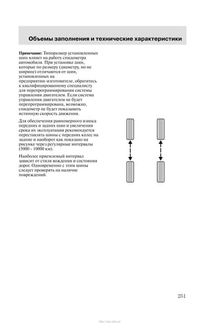 Îáúåìû çàïîëíåíèÿ è òåõíè÷åñêèå õàðàêòåðèñòèêè
251
Ïðèìå÷àíèå: Òèïîðàçìåð óñòàíîâëåííûõ
øèí âëèÿåò íà ðàáîòó ñïèäîìåòðà
àâòîìîáèëÿ. Ïðè óñòàíîâêå øèí,
êîòîðûå ïî ðàçìåðó (äèàìåòðó, íî íå
øèðèíå) îòëè÷àþòñÿ îò øèí,
óñòàíîâëåííûõ íà
ïðåäïðèÿòèè-èçãîòîâèòåëå, îáðàòèòåñü
ê êâàëèôèöèðîâàííîìó ñïåöèàëèñòó
äëÿ ïåðåïðîãðàììèðîâàíèÿ ñèñòåìû
óïðàâëåíèÿ äâèãàòåëåì. Åñëè ñèñòåìà
óïðàâëåíèÿ äâèãàòåëåì íå áóäåò
ïåðåïðîãðàììèðîâàíà, âîçìîæíî,
ñïèäîìåòð íå áóäåò ïîêàçûâàòü
èñòèííóþ ñêîðîñòü äâèæåíèÿ.
Äëÿ îáåñïå÷åíèÿ ðàâíîìåðíîãî èçíîñà
ïåðåäíèõ è çàäíèõ øèí è óâåëè÷åíèÿ
ñðîêà èõ ýêñïëóàòàöèè ðåêîìåíäóåòñÿ
ïåðåñòàâëÿòü øèíû ñ ïåðåäíèõ êîëåñ íà
çàäíèå è íàîáîðîò êàê ïîêàçàíî íà
ðèñóíêå ÷åðåç ðåãóëÿðíûå èíòåðâàëû
(5000 - 10000 êì).
Íàèáîëåå ïðèåìëåìûé èíòåðâàë
çàâèñèò îò ñòèëÿ âîæäåíèÿ è ñîñòîÿíèÿ
äîðîã. Îäíîâðåìåííî ñ ýòèì øèíû
ñëåäóåò ïðîâåðÿòü íà íàëè÷èå
ïîâðåæäåíèé.
http://ava-avto.ru/
 