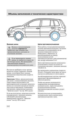Îáúåìû çàïîëíåíèÿ è òåõíè÷åñêèå õàðàêòåðèñòèêè
252
Çèìíèå øèíû
Êîëåñà ñ ëåãêîñïëàâíûìè
äèñêàìè çàïðåùàåòñÿ
çàêðåïëÿòü ïðè ïîìîùè ãàåê,
ïðåäíàçíà÷åííûõ äëÿ êîëåñ ñî
ñòàëüíûìè äèñêàìè.
Åñëè ïðèìåíÿþòñÿ çèìíèå
øèíû, èõ òðåáóåòñÿ ñòàâèòü íà
âñå ÷åòûðå êîëåñà. Íå ïðåâûøàéòå
ìàêñèìàëüíóþ ñêîðîñòü,
ðåêîìåíäóåìóþ èçãîòîâèòåëåì øèí.
Íà ïàíåëè ïðèáîðîâ â ïîëå çðåíèÿ
âîäèòåëÿ ñëåäóåò çàêðåïèòü ëèïêèé
ÿðëûê, íà êîòîðîì áóäåò óêàçàíà
ïîíèæåííàÿ ìàêñèìàëüíàÿ ñêîðîñòü
äâèæåíèÿ.
Ïðèìå÷àíèå: Ãàéêè, ïðåäíàçíà÷åííûå
äëÿ êîëåñ ñ ëåãêîñïëàâíûìè äèñêàìè,
òàêæå ìîæíî èñïîëüçîâàòü äëÿ
êðàòêîâðåìåííîé óñòàíîâêè çàïàñíîãî
êîëåñà ñî ñòàëüíûì äèñêîì (â òå÷åíèå
äâóõ íåäåëü ìàêñèìóì). Ñîáëþäàéòå
èíñòðóêöèè, ïðèâåäåííûå â ðàçäåëå
Çàïàñíîå êîëåñî" íà ñòð. 202 è äàëåå.
Åñëè âû ïîëüçóåòåñü çàïàñíûì êîëåñîì
îäíîâðåìåííî ñ çèìíèìè øèíàìè,
ñîáëþäàéòå ðåêîìåíäàöèè,
ïðèâåäåííûå â ðàçäåëå Çàïàñíîå
êîëåñî" íà ñòð. 202 è äàëåå.
Öåïè ïðîòèâîñêîëüæåíèÿ
Ïîëüçóéòåñü òîëüêî ðåêîìåíäóåìûìè
öåïÿìè ïðîòèâîñêîëüæåíèÿ ñ ìåëêèìè
çâåíüÿìè è óñòàíàâëèâàéòå èõ íà
âåäóùèå (ïåðåäíèå) êîëåñà.
Ïîæàëóéñòà, îáðàòèòåñü çà
ðåêîìåíäàöèÿìè ïî ïîâîäó
èñïîëüçîâàíèÿ öåïåé
ïðîòèâîñêîëüæåíèÿ ê îáñëóæèâàþùåìó
âàñ äèëåðó êîìïàíèè Ford.
Öåïè ïðîòèâîñêîëüæåíèÿ äîïóñêàåòñÿ
óñòàíàâëèâàòü òîëüêî íà êîëåñà ñî
ñòàëüíûìè äèñêàìè ñ çèìíèìè øèíàìè
185/60 R 14.
Íå ïðåâûøàéòå îãðàíè÷åíèå ñêîðîñòè
50 êì/÷. Ñíèìàéòå öåïè ñðàçó æå ïîñëå
âûåçäà íà ñâîáîäíûå îò ñíåãà äîðîãè.
Àíòèáëîêèðîâî÷íàÿ ñèñòåìà òîðìîçîâ
ïðîäîëæàåò ôóíêöèîíèðîâàòü â
îáû÷íîì ðåæèìå.
×òîáû èñêëþ÷èòü âîçìîæíîñòü
ïîâðåæäåíèÿ ïîëíîðàçìåðíûõ
êîëïàêîâ êîëåñ, ïåðåä ïîåçäêàìè ñ
óñòàíîâëåííûìè öåïÿìè
ïðîòèâîñêîëüæåíèÿ êîëïàêè ñëåäóåò
ñíèìàòü.
Íåçàìåäëèòåëüíî óñòàíàâëèâàéòå
êîëïàêè êîëåñ ïîñëå ñíÿòèÿ öåïåé
ïðîòèâîñêîëüæåíèÿ ñ øèí.
http://ava-avto.ru/
 