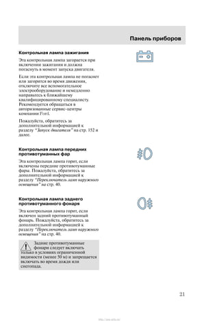 Ïàíåëü ïðèáîðîâ
21
Êîíòðîëüíàÿ ëàìïà çàæèãàíèÿ
Ýòà êîíòðîëüíàÿ ëàìïà çàãîðàåòñÿ ïðè
âêëþ÷åíèè çàæèãàíèÿ è äîëæíà
ïîãàñíóòü â ìîìåíò çàïóñêà äâèãàòåëÿ.
Åñëè ýòà êîíòðîëüíàÿ ëàìïà íå ïîãàñíåò
èëè çàãîðèòñÿ âî âðåìÿ äâèæåíèÿ,
îòêëþ÷èòå âñå âñïîìîãàòåëüíîå
ýëåêòðîîáîðóäîâàíèå è íåìåäëåííî
íàïðàâüòåñü ê áëèæàéøåìó
êâàëèôèöèðîâàííîìó ñïåöèàëèñòó.
Ðåêîìåíäóåòñÿ îáðàùàòüñÿ â
àâòîðèçîâàííûå ñåðâèñ-öåíòðû
êîìïàíèè Ford.
Ïîæàëóéñòà, îáðàòèòåñü çà
äîïîëíèòåëüíîé èíôîðìàöèåé ê
ðàçäåëó Çàïóñê äâèãàòåëÿ" íà ñòð. 152 è
äàëåå.
Êîíòðîëüíàÿ ëàìïà ïåðåäíèõ
ïðîòèâîòóìàííûõ ôàð
Ýòà êîíòðîëüíàÿ ëàìïà ãîðèò, åñëè
âêëþ÷åíû ïåðåäíèå ïðîòèâîòóìàííûå
ôàðû. Ïîæàëóéñòà, îáðàòèòåñü çà
äîïîëíèòåëüíîé èíôîðìàöèåé ê
ðàçäåëó Ïåðåêëþ÷àòåëü ëàìï íàðóæíîãî
îñâåùåíèÿ" íà ñòð. 40.
Êîíòðîëüíàÿ ëàìïà çàäíåãî
ïðîòèâîòóìàííîãî ôîíàðÿ
Ýòà êîíòðîëüíàÿ ëàìïà ãîðèò, åñëè
âêëþ÷åí çàäíèé ïðîòèâîòóìàííûé
ôîíàðü. Ïîæàëóéñòà, îáðàòèòåñü çà
äîïîëíèòåëüíîé èíôîðìàöèåé ê
ðàçäåëó Ïåðåêëþ÷àòåëü ëàìï íàðóæíîãî
îñâåùåíèÿ" íà ñòð. 40.
Çàäíèå ïðîòèâîòóìàííûå
ôîíàðè ñëåäóåò âêëþ÷àòü
òîëüêî â óñëîâèÿõ îãðàíè÷åííîé
âèäèìîñòè (ìåíåå 50 ì) è çàïðåùàåòñÿ
âêëþ÷àòü âî âðåìÿ äîæäÿ èëè
ñíåãîïàäà.
http://ava-avto.ru/
 