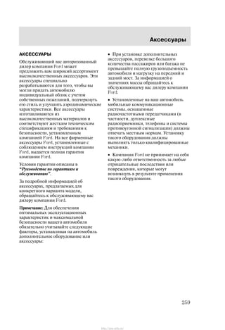 Àêñåññóàðû
259
ÀÊÑÅÑÑÓÀÐÛ
Îáñëóæèâàþùèé âàñ àâòîðèçîâàííûé
äèëåð êîìïàíèè Ford ìîæåò
ïðåäëîæèòü âàì øèðîêèé àññîðòèìåíò
âûñîêîêà÷åñòâåííûõ àêñåññóàðîâ. Ýòè
àêñåññóàðû ñïåöèàëüíî
ðàçðàáàòûâàþòñÿ äëÿ òîãî, ÷òîáû âû
ìîãëè ïðèäàòü àâòîìîáèëþ
èíäèâèäóàëüíûé îáëèê ñ ó÷åòîì
ñîáñòâåííûõ ïîæåëàíèé, ïîä÷åðêíóòü
åãî ñòèëü è óëó÷øèòü àýðîäèíàìè÷åñêèå
õàðàêòåðèñòèêè. Âñå àêñåññóàðû
èçãîòàâëèâàþòñÿ èç
âûñîêîêà÷åñòâåííûõ ìàòåðèàëîâ è
ñîîòâåòñòâóþò æåñòêèì òåõíè÷åñêèì
ñïåöèôèêàöèÿì è òðåáîâàíèÿì ê
áåçîïàñíîñòè, óñòàíîâëåííûì
êîìïàíèåé Ford. Íà âñå ôèðìåííûå
àêñåññóàðû Ford, óñòàíîâëåííûå ñ
ñîáëþäåíèåì èíñòðóêöèé êîìïàíèè
Ford, âûäàåòñÿ ïîëíàÿ ãàðàíòèÿ
êîìïàíèè Ford.
Óñëîâèÿ ãàðàíòèè îïèñàíû â
Ðóêîâîäñòâå ïî ãàðàíòèÿì è
îáñëóæèâàíèþ".
Çà ïîäðîáíîé èíôîðìàöèåé îá
àêñåññóàðàõ, ïðåäëàãàåìûõ äëÿ
êîíêðåòíîãî âàðèàíòà ìîäåëè,
îáðàùàéòåñü ê îáñëóæèâàþùåìó âàñ
äèëåðó êîìïàíèè Ford.
Ïðèìå÷àíèå: Äëÿ îáåñïå÷åíèÿ
îïòèìàëüíûõ ýêñïëóàòàöèîííûõ
õàðàêòåðèñòèê è ìàêñèìàëüíîé
áåçîïàñíîñòè âàøåãî àâòîìîáèëÿ
îáÿçàòåëüíî ó÷èòûâàéòå ñëåäóþùèå
ôàêòîðû, óñòàíàâëèâàÿ íà àâòîìîáèëü
äîïîëíèòåëüíîå îáîðóäîâàíèå èëè
àêñåññóàðû:
• Ïðè óñòàíîâêå äîïîëíèòåëüíûõ
àêñåññóàðîâ, ïåðåâîçêå áîëüøîãî
êîëè÷åñòâà ïàññàæèðîâ èëè áàãàæà íå
ïðåâûøàéòå ïîëíóþ ãðóçîïîäúåìíîñòü
àâòîìîáèëÿ è íàãðóçêó íà ïåðåäíèé è
çàäíèé ìîñò. Çà èíôîðìàöèåé î
çíà÷åíèÿõ ìàññû îáðàùàéòåñü ê
îáñëóæèâàþùåìó âàñ äèëåðó êîìïàíèè
Ford.
• Óñòàíîâëåííûå íà âàø àâòîìîáèëü
ìîáèëüíûå êîììóíèêàöèîííûå
ñèñòåìû, îñíàùåííûå
ðàäèî÷àñòîòíûìè ïåðåäàò÷èêàìè (â
÷àñòíîñòè, äóïëåêñíûå
ðàäèîïðèåìíèêè, òåëåôîíû è ñèñòåìû
ïðîòèâîóãîííîé ñèãíàëèçàöèè) äîëæíû
îòâå÷àòü ìåñòíûì íîðìàì. Óñòàíîâêó
òàêîãî îáîðóäîâàíèÿ äîëæíû
âûïîëíÿòü òîëüêî êâàëèôèöèðîâàííûå
ìåõàíèêè.
• Êîìïàíèÿ Ford íå ïðèíèìàåò íà ñåáÿ
êàêóþ-ëèáî îòâåòñòâåííîñòü çà ëþáûå
îòðèöàòåëüíûå ïîñëåäñòâèÿ èëè
ïîâðåæäåíèÿ, êîòîðûå ìîãóò
âîçíèêíóòü â ðåçóëüòàòå ïðèìåíåíèÿ
òàêîãî îáîðóäîâàíèÿ.
http://ava-avto.ru/
 