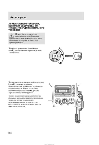 Àêñåññóàðû
260
Ëß ÌÎÁÈËÜÍÎÃÎ ÒÅËÅÔÎÍÀ,
ÊÎÌÏËÅÊÒ ÎÁÎÐÓÄÎÂÀÍÈß
HANDS-FREE" ÄËß ÌÎÁÈËÜÍÎÃÎ
ÒÅËÅÔÎÍÀ
Ïîæàëóéñòà, ó÷òèòå, ÷òî
ïîëüçîâàíèå òåëåôîíîì âî
âðåìÿ äâèæåíèÿ ìîæåò îòâëå÷ü âàøå
âíèìàíèå îò äîðîãè è çàìåäëèòü
âðåìÿ ðåàêöèè.
Âêëþ÷èòå çàæèãàíèå (ïîëîæåíèå I
èëè II), ÷òîáû àêòèâèçèðîâàòü ðåæèì
hands-free".
Êîãäà çàæèãàíèå âêëþ÷åíî (ïîëîæåíèå
I èëè II), çàðÿäêà òåëåôîíà,
ïîìåùåííîãî â äåðæàòåëü, ïðîèñõîäèò
àâòîìàòè÷åñêè. Êîãäà çàæèãàíèå
âûêëþ÷åíî (ïîëîæåíèå 0), ðåæèì
çàðÿäêè äåçàêòèâèçèðóåòñÿ.
Åñëè â àóäèîñèñòåìå ïðåäóñìîòðåíà
ôóíêöèÿ àâòîìàòè÷åñêîãî îòêëþ÷åíèÿ
çâóêà, âî âðåìÿ òåëåôîííûõ
ïåðåãîâîðîâ çâóê â àóäèîñèñòåìå
îòêëþ÷àåòñÿ, à çàòåì àâòîìàòè÷åñêè
âîññòàíàâëèâàåòñÿ.
http://ava-avto.ru/
 