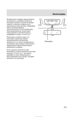 Àêñåññóàðû
261
Â ìîáèëüíîì òåëåôîíå ïðåäóñìîòðåíà
âîçìîæíîñòü íàñòðîéêè ãðîìêîñòè
âõîäÿùåãî âûçîâà. Ñïîñîá íàñòðîéêè
çàâèñèò îò ìîäåëè òåëåôîíà è åãî
ïðîãðàììíîãî îáåñïå÷åíèÿ. Ìèêðîôîí
èìååò çàäàííûé óðîâåíü
÷óâñòâèòåëüíîñòè. Åñëè íåîáõîäèìî,
îáñëóæèâàþùèé âàñ äèëåð ìîæåò
îòðåãóëèðîâàòü ÷óâñòâèòåëüíîñòü
ìèêðîôîíà â ìîäóëå hands-free".
Ïîæàëóéñòà, èìåéòå â âèäó, ÷òî
íåêîòîðûå ïàðàìåòðû (âðåìÿ
àâòîìàòè÷åñêîãî îòêëþ÷åíèÿ,
ãðîìêîñòü è ò.ï.) ìîãóò íàñòðàèâàòüñÿ
íåçàâèñèìî ïðè ïîìîùè ñîáñòâåííîãî
ïðîãðàììíîãî îáåñïå÷åíèÿ âàøåãî
ìîáèëüíîãî òåëåôîíà.
Åñëè â ìîìåíò ïîêóïêè íà âàø
àâòîìîáèëü íå áûë óñòàíîâëåí øòàòíûé
êîìïëåêò hands-free", âû ìîæåòå
ïðèîáðåñòè òàêîå îáîðóäîâàíèå ó
îáñëóæèâàþùåãî âàñ äèëåðà, êîòîðûé
âûïîëíèò åãî óñòàíîâêó.
Ìèêðîôîí
http://ava-avto.ru/
 