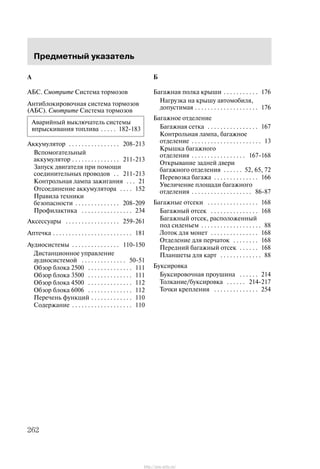 Ïðåäìåòíûé óêàçàòåëü
262
A
ÀÁÑ. Cìîòðèòå Ñèñòåìà òîðìîçîâ
Àíòèáëîêèðîâî÷íàÿ ñèñòåìà òîðìîçîâ
(ÀÁÑ). Cìîòðèòå Ñèñòåìà òîðìîçîâ
Àâàðèéíûé âûêëþ÷àòåëü ñèñòåìû
âïðûñêèâàíèÿ òîïëèâà 182-183. . . . .
Àêêóìóëÿòîð 208-213. . . . . . . . . . . . . . . .
Âñïîìîãàòåëüíûé
àêêóìóëÿòîð 211-213. . . . . . . . . . . . . . .
Çàïóñê äâèãàòåëÿ ïðè ïîìîùè
ñîåäèíèòåëüíûõ ïðîâîäîâ 211-213. .
Êîíòðîëüíàÿ ëàìïà çàæèãàíèÿ 21. . .
Îòñîåäèíåíèå àêêóìóëÿòîðà 152. . . .
Ïðàâèëà òåõíèêè
áåçîïàñíîñòè 208-209. . . . . . . . . . . . . .
Ïðîôèëàêòèêà 234. . . . . . . . . . . . . . . .
Àêñåññóàðû 259-261. . . . . . . . . . . . . . . . .
Àïòå÷êà 181. . . . . . . . . . . . . . . . . . . . . . . . .
Àóäèîñèñòåìû 110-150. . . . . . . . . . . . . . .
Äèñòàíöèîííîå óïðàâëåíèå
àóäèîñèñòåìîé 50-51. . . . . . . . . . . . . .
Îáçîð áëîêà 2500 111. . . . . . . . . . . . . .
Îáçîð áëîêà 3500 111. . . . . . . . . . . . . .
Îáçîð áëîêà 4500 112. . . . . . . . . . . . . .
Îáçîð áëîêà 6006 112. . . . . . . . . . . . . .
Ïåðå÷åíü ôóíêöèé 110. . . . . . . . . . . . .
Ñîäåðæàíèå 110. . . . . . . . . . . . . . . . . . .
Á
Áàãàæíàÿ ïîëêà êðûøè 176. . . . . . . . . . .
Íàãðóçêà íà êðûøó àâòîìîáèëÿ,
äîïóñòèìàÿ 176. . . . . . . . . . . . . . . . . . . .
Áàãàæíîå îòäåëåíèå
Áàãàæíàÿ ñåòêà 167. . . . . . . . . . . . . . . .
Êîíòðîëüíàÿ ëàìïà, áàãàæíîå
îòäåëåíèå 13. . . . . . . . . . . . . . . . . . . . . .
Êðûøêà áàãàæíîãî
îòäåëåíèÿ 167-168. . . . . . . . . . . . . . . . .
Îòêðûâàíèå çàäíåé äâåðè
áàãàæíîãî îòäåëåíèÿ 52, 65, 72. . . . . .
Ïåðåâîçêà áàãàæà 166. . . . . . . . . . . . . .
Óâåëè÷åíèå ïëîùàäè áàãàæíîãî
îòäåëåíèÿ 86-87. . . . . . . . . . . . . . . . . . .
Áàãàæíûå îòñåêè 168. . . . . . . . . . . . . . . .
Áàãàæíûé îòñåê 168. . . . . . . . . . . . . . .
Áàãàæíûé îòñåê, ðàñïîëîæåííûé
ïîä ñèäåíüåì 88. . . . . . . . . . . . . . . . . . .
Ëîòîê äëÿ ìîíåò 168. . . . . . . . . . . . . . .
Îòäåëåíèå äëÿ ïåð÷àòîê 168. . . . . . . .
Ïåðåäíèé áàãàæíûé îòñåê 168. . . . . .
Ïëàíøåòû äëÿ êàðò 88. . . . . . . . . . . . .
Áóêñèðîâêà
Áóêñèðîâî÷íàÿ ïðîóøèíà 214. . . . . .
Òîëêàíèå/áóêñèðîâêà 214-217. . . . . .
Òî÷êè êðåïëåíèÿ 254. . . . . . . . . . . . . .
http://ava-avto.ru/
 