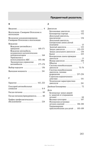 Ïðåäìåòíûé óêàçàòåëü
263
Â
Ââåäåíèå 4. . . . . . . . . . . . . . . . . . . . . . . . . .
Âåíòèëÿöèÿ. Cìîòðèòå Îòîïëåíèå è
âåíòèëÿöèÿ
Âîçäóøíîå êîíäèöèîíèðîâàíèå.
Cìîòðèòå Îòîïëåíèå è âåíòèëÿöèÿ
Âîæäåíèå
Âîæäåíèå àâòîìîáèëÿ ñ
ïðèöåïîì 169-171. . . . . . . . . . . . . . . . .
Âîæäåíèå àâòîìîáèëÿ,
îñíàùåííîãî êàòàëèòè÷åñêèì
íåéòðàëèçàòîðîì 164. . . . . . . . . . . . . .
Òîðìîæåíèå ñ
èñïîëüçîâàíèåì ÀÁÑ 145-146. . . . . . .
Ýêîíîìè÷íîå óïðàâëåíèå
àâòîìîáèëåì 177-178. . . . . . . . . . . . . .
Âûáîð ïåðåäà÷è 156. . . . . . . . . . . . . . . . .
Âûõîäíàÿ ìîùíîñòü 241. . . . . . . . . . . . .
Ã
Ãàðàíòèÿ 163, 222. . . . . . . . . . . . . . . . . . . .
Ãëîññàðèé àâòîìîáèëüíûõ
ñèìâîëîâ 8-9. . . . . . . . . . . . . . . . . . . . . . .
Ãíåçäî ïèòàíèÿ 60. . . . . . . . . . . . . . . . . . .
Ãíåçäî ïèòàíèÿ/ïðèêóðèâàòåëü 60. . . . .
Ãðàôèê ïðîôèëàêòè÷åñêîãî
îáñëóæèâàíèÿ 224. . . . . . . . . . . . . . . . . . .
Ä
Äâèãàòåëè
Áåíçèíîâûå äâèãàòåëè 152. . . . . . . . . .
Áëîêèðàòîð ñòàðòåðà 152. . . . . . . . . . .
Äèçåëüíûé äâèãàòåëü,
âûêëþ÷åíèå 154. . . . . . . . . . . . . . . . . . .
Äèçåëüíûé äâèãàòåëü,
êîíòðîëüíàÿ ëàìïà ñâå÷åé
ïîäîãðåâà 15. . . . . . . . . . . . . . . . . . . . . .
Çàëèòûé äâèãàòåëü 153. . . . . . . . . . . . .
Çàïóñê äâèãàòåëÿ 152-155. . . . . . . . . . .
Çàïóñê äèçåëüíîãî äâèãàòåëÿ 154. . . .
Êàïîò 225. . . . . . . . . . . . . . . . . . . . . . . .
Êîíòðîëüíàÿ ëàìïà ïðîâåðêè
äâèãàòåëÿ 13. . . . . . . . . . . . . . . . . . . . . .
Íîìåð äâèãàòåëÿ 238. . . . . . . . . . . . . . .
Îáêàòêà 7. . . . . . . . . . . . . . . . . . . . . . . .
Ñèñòåìà èììîáèëèçàöèè
äâèãàòåëÿ 75-78. . . . . . . . . . . . . . . . . . .
Ñèñòåìà èììîáèëèçàöèè
äâèãàòåëÿ, òèïîâîå
ðàçðåøåíèå 257-258. . . . . . . . . . . . . . .
Ñòðàòåãèÿ îãðàíè÷åííîãî
äåéñòâèÿ 181. . . . . . . . . . . . . . . . . . . . . .
Òåõíè÷åñêèå õàðàêòåðèñòèêè
äâèãàòåëÿ 241. . . . . . . . . . . . . . . . . . . . .
Äâîéíàÿ áëîêèðîâêà 72. . . . . . . . . . . . . .
Äåòè
Áåçîïàñíûå çàìêè äâåðåé
(ñ çàùèòîé îò îòêðûâàíèÿ
äåòüìè) 64. . . . . . . . . . . . . . . . . . . . . . . .
Âåñîâûå êàòåãîðèè 107. . . . . . . . . . . . .
Ïîëîæåíèÿ óñòàíîâêè
äåòñêèõ ñèäåíèé 106-108. . . . . . . . . . .
Óäåðæèâàþùèå
ïðèñïîñîáëåíèÿ äëÿ äåòåé 105-109. .
http://ava-avto.ru/
 
