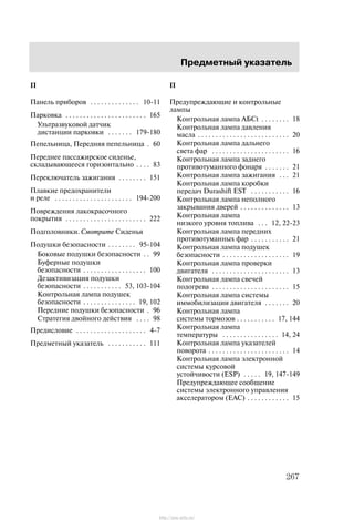 Ïðåäìåòíûé óêàçàòåëü
267
Ï
Ïàíåëü ïðèáîðîâ 10-11. . . . . . . . . . . . . .
Ïàðêîâêà 165. . . . . . . . . . . . . . . . . . . . . . .
Óëüòðàçâóêîâîé äàò÷èê
äèñòàíöèè ïàðêîâêè 179-180. . . . . . .
Ïåïåëüíèöà, Ïåðåäíÿÿ ïåïåëüíèöà 60.
Ïåðåäíåå ïàññàæèðñêîå ñèäåíüå,
ñêëàäûâàþùååñÿ ãîðèçîíòàëüíî 83. . . .
Ïåðåêëþ÷àòåëü çàæèãàíèÿ 151. . . . . . . .
Ïëàâêèå ïðåäîõðàíèòåëè
è ðåëå 194-200. . . . . . . . . . . . . . . . . . . . . .
Ïîâðåæäåíèÿ ëàêîêðàñî÷íîãî
ïîêðûòèÿ 222. . . . . . . . . . . . . . . . . . . . . . .
Ïîäãîëîâíèêè. Cìîòðèòå Ñèäåíüÿ
Ïîäóøêè áåçîïàñíîñòè 95-104. . . . . . . .
Áîêîâûå ïîäóøêè áåçîïàñíîñòè 99. .
Áóôåðíûå ïîäóøêè
áåçîïàñíîñòè 100. . . . . . . . . . . . . . . . . .
Äåçàêòèâèçàöèÿ ïîäóøêè
áåçîïàñíîñòè 53, 103-104. . . . . . . . . . .
Êîíòðîëüíàÿ ëàìïà ïîäóøåê
áåçîïàñíîñòè 19, 102. . . . . . . . . . . . . . .
Ïåðåäíèå ïîäóøêè áåçîïàñíîñòè 96.
Ñòðàòåãèÿ äâîéíîãî äåéñòâèÿ 98. . . .
Ïðåäèñëîâèå 4-7. . . . . . . . . . . . . . . . . . . .
Ïðåäìåòíûé óêàçàòåëü 111. . . . . . . . . . .
Ï
Ïðåäóïðåæäàþùèå è êîíòðîëüíûå
ëàìïû
Êîíòðîëüíàÿ ëàìïà ÀÁÑt 18. . . . . . . .
Êîíòðîëüíàÿ ëàìïà äàâëåíèÿ
ìàñëà 20. . . . . . . . . . . . . . . . . . . . . . . . . .
Êîíòðîëüíàÿ ëàìïà äàëüíåãî
ñâåòà ôàð 16. . . . . . . . . . . . . . . . . . . . . .
Êîíòðîëüíàÿ ëàìïà çàäíåãî
ïðîòèâîòóìàííîãî ôîíàðÿ 21. . . . . . .
Êîíòðîëüíàÿ ëàìïà çàæèãàíèÿ 21. . .
Êîíòðîëüíàÿ ëàìïà êîðîáêè
ïåðåäà÷ Durashift EST 16. . . . . . . . . . .
Êîíòðîëüíàÿ ëàìïà íåïîëíîãî
çàêðûâàíèÿ äâåðåé 13. . . . . . . . . . . . . .
Êîíòðîëüíàÿ ëàìïà
íèçêîãî óðîâíÿ òîïëèâà 12, 22-23. . .
Êîíòðîëüíàÿ ëàìïà ïåðåäíèõ
ïðîòèâîòóìàííûõ ôàð 21. . . . . . . . . . .
Êîíòðîëüíàÿ ëàìïà ïîäóøåê
áåçîïàñíîñòè 19. . . . . . . . . . . . . . . . . . .
Êîíòðîëüíàÿ ëàìïà ïðîâåðêè
äâèãàòåëÿ 13. . . . . . . . . . . . . . . . . . . . . .
Êîíòðîëüíàÿ ëàìïà ñâå÷åé
ïîäîãðåâà 15. . . . . . . . . . . . . . . . . . . . . .
Êîíòðîëüíàÿ ëàìïà ñèñòåìû
èììîáèëèçàöèè äâèãàòåëÿ 20. . . . . . .
Êîíòðîëüíàÿ ëàìïà
ñèñòåìû òîðìîçîâ 17, 144. . . . . . . . . . .
Êîíòðîëüíàÿ ëàìïà
òåìïåðàòóðû 14, 24. . . . . . . . . . . . . . . .
Êîíòðîëüíàÿ ëàìïà óêàçàòåëåé
ïîâîðîòà 14. . . . . . . . . . . . . . . . . . . . . . .
Êîíòðîëüíàÿ ëàìïà ýëåêòðîííîé
ñèñòåìû êóðñîâîé
óñòîé÷èâîñòè (ESP) 19, 147-149. . . . .
Ïðåäóïðåæäàþùåå ñîîáùåíèå
ñèñòåìû ýëåêòðîííîãî óïðàâëåíèÿ
àêñåëåðàòîðîì (EAC) 15. . . . . . . . . . . .
http://ava-avto.ru/
 