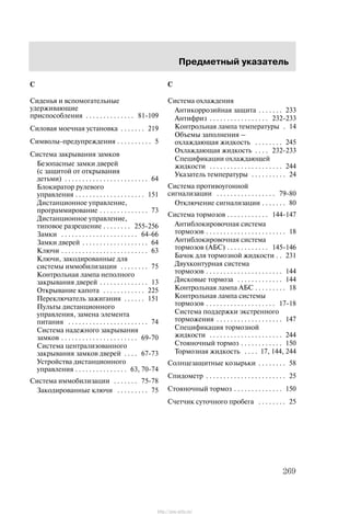 Ïðåäìåòíûé óêàçàòåëü
269
Ñ
Ñèäåíüÿ è âñïîìîãàòåëüíûå
óäåðæèâàþùèå
ïðèñïîñîáëåíèÿ 81-109. . . . . . . . . . . . . .
Ñèëîâàÿ ìîå÷íàÿ óñòàíîâêà 219. . . . . . .
Ñèìâîëû-ïðåäóïðåæäåíèÿ 5. . . . . . . . . .
Ñèñòåìà çàêðûâàíèÿ çàìêîâ
Áåçîïàñíûå çàìêè äâåðåé
(ñ çàùèòîé îò îòêðûâàíèÿ
äåòüìè) 64. . . . . . . . . . . . . . . . . . . . . . . .
Áëîêèðàòîð ðóëåâîãî
óïðàâëåíèÿ 151. . . . . . . . . . . . . . . . . . . .
Äèñòàíöèîííîå óïðàâëåíèå,
ïðîãðàììèðîâàíèå 73. . . . . . . . . . . . . .
Äèñòàíöèîííîå óïðàâëåíèå,
òèïîâîå ðàçðåøåíèå 255-256. . . . . . . .
Çàìêè 64-66. . . . . . . . . . . . . . . . . . . . . .
Çàìêè äâåðåé 64. . . . . . . . . . . . . . . . . . .
Êëþ÷è 63. . . . . . . . . . . . . . . . . . . . . . . . .
Êëþ÷è, çàêîäèðîâàííûå äëÿ
ñèñòåìû èììîáèëèçàöèè 75. . . . . . . .
Êîíòðîëüíàÿ ëàìïà íåïîëíîãî
çàêðûâàíèÿ äâåðåé 13. . . . . . . . . . . . . .
Îòêðûâàíèå êàïîòà 225. . . . . . . . . . . .
Ïåðåêëþ÷àòåëü çàæèãàíèÿ 151. . . . . .
Ïóëüòû äèñòàíöèîííîãî
óïðàâëåíèÿ, çàìåíà ýëåìåíòà
ïèòàíèÿ 74. . . . . . . . . . . . . . . . . . . . . . .
Ñèñòåìà íàäåæíîãî çàêðûâàíèÿ
çàìêîâ 69-70. . . . . . . . . . . . . . . . . . . . . .
Ñèñòåìà öåíòðàëèçîâàííîãî
çàêðûâàíèÿ çàìêîâ äâåðåé 67-73. . . .
Óñòðîéñòâà äèñòàíöèîííîãî
óïðàâëåíèÿ 63, 70-74. . . . . . . . . . . . . . .
Ñèñòåìà èììîáèëèçàöèè 75-78. . . . . . .
Çàêîäèðîâàííûå êëþ÷è 75. . . . . . . . .
Ñ
Ñèñòåìà îõëàæäåíèÿ
Àíòèêîððîçèéíàÿ çàùèòà 233. . . . . . .
Àíòèôðèç 232-233. . . . . . . . . . . . . . . . .
Êîíòðîëüíàÿ ëàìïà òåìïåðàòóðû 14.
Îáúåìû çàïîëíåíèÿ Ć
îõëàæäàþùàÿ æèäêîñòü 245. . . . . . . .
Îõëàæäàþùàÿ æèäêîñòü 232-233. . . .
Ñïåöèôèêàöèè îõëàæäàþùåé
æèäêîñòè 244. . . . . . . . . . . . . . . . . . . . .
Óêàçàòåëü òåìïåðàòóðû 24. . . . . . . . . .
Ñèñòåìà ïðîòèâîóãîííîé
ñèãíàëèçàöèè 79-80. . . . . . . . . . . . . . . . .
Îòêëþ÷åíèå ñèãíàëèçàöèè 80. . . . . . .
Ñèñòåìà òîðìîçîâ 144-147. . . . . . . . . . . .
Àíòèáëîêèðîâî÷íàÿ ñèñòåìà
òîðìîçîâ 18. . . . . . . . . . . . . . . . . . . . . . .
Àíòèáëîêèðîâî÷íàÿ ñèñòåìà
òîðìîçîâ (ÀÁÑ) 145-146. . . . . . . . . . . .
Áà÷îê äëÿ òîðìîçíîé æèäêîñòè 231. .
Äâóõêîíòóðíàÿ ñèñòåìà
òîðìîçîâ 144. . . . . . . . . . . . . . . . . . . . . .
Äèñêîâûå òîðìîçà 144. . . . . . . . . . . . .
Êîíòðîëüíàÿ ëàìïà ÀÁÑ 18. . . . . . . . .
Êîíòðîëüíàÿ ëàìïà ñèñòåìû
òîðìîçîâ 17-18. . . . . . . . . . . . . . . . . . . .
Ñèñòåìà ïîääåðæêè ýêñòðåííîãî
òîðìîæåíèÿ 147. . . . . . . . . . . . . . . . . . .
Ñïåöèôèêàöèÿ òîðìîçíîé
æèäêîñòè 244. . . . . . . . . . . . . . . . . . . . .
Ñòîÿíî÷íûé òîðìîç 150. . . . . . . . . . . .
Òîðìîçíàÿ æèäêîñòü 17, 144, 244. . . .
Ñîëíöåçàùèòíûå êîçûðüêè 58. . . . . . . .
Ñïèäîìåòð 25. . . . . . . . . . . . . . . . . . . . . . .
Ñòîÿíî÷íûé òîðìîç 150. . . . . . . . . . . . . .
Ñ÷åò÷èê ñóòî÷íîãî ïðîáåãà 25. . . . . . . .
http://ava-avto.ru/
 