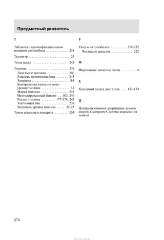 Ïðåäìåòíûé óêàçàòåëü
270
T
Òàáëè÷êà ñ èäåíòèôèêàöèîííûì
íîìåðîì àâòîìîáèëÿ 238. . . . . . . . . . . . .
Òàõîìåòð 25. . . . . . . . . . . . . . . . . . . . . . . . .
Òèïû ìàñåë 243. . . . . . . . . . . . . . . . . . . . .
Òîïëèâî 239. . . . . . . . . . . . . . . . . . . . . . . .
Äèçåëüíîå òîïëèâî 240. . . . . . . . . . . . .
Åìêîñòü òîïëèâíîãî áàêà 245. . . . . . .
Çàïðàâêà 163. . . . . . . . . . . . . . . . . . . . . .
Êîíòðîëüíàÿ ëàìïà íèçêîãî
óðîâíÿ òîïëèâà 12. . . . . . . . . . . . . . . . .
Ìàðêà òîïëèâà 241. . . . . . . . . . . . . . . .
Íåýòèëèðîâàííûé áåíçèí 163, 240. .
Ðàñõîä òîïëèâà 177-178, 242. . . . . . . .
Òîïëèâíûé áàê 239. . . . . . . . . . . . . . . .
Óêàçàòåëü óðîâíÿ òîïëèâà 22-23. . . . .
Òî÷êè óñòàíîâêè äîìêðàòà 205. . . . . . . .
Ó
Óõîä çà àâòîìîáèëåì 218-222. . . . . . . . .
×èñòÿùèå ñðåäñòâà 222. . . . . . . . . . . . .
Ô
Ôèðìåííûå çàïàñíûå ÷àñòè 4. . . . . . . . .
Õ
Õîëîäíûé çàïóñê äâèãàòåëÿ 153-154. . .
Ö
Öåíòðàëèçîâàííîå çàêðûâàíèå çàìêîâ
äâåðåé. Cìîòðèòå Ñèñòåìà çàêðûâàíèÿ
çàìêîâ
http://ava-avto.ru/
 