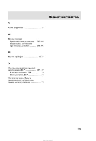Ïðåäìåòíûé óêàçàòåëü
271
×
×àñû, öèôðîâûå 27. . . . . . . . . . . . . . . . . .
Ø
Øèíû è êîëåñà
Âðåìåííîå çàïàñíîå êîëåñî 202-203.
Ïîäíèìàíèå àâòîìîáèëÿ
ïðè ïîìîùè äîìêðàòà 204-206. . . . . .
Ù
Ùèòîê ïðèáîðîâ 12-27. . . . . . . . . . . . . .
Ý
Ýëåêòðîííàÿ ñèñòåìà êóðñîâîé
óñòîé÷èâîñòè (ESP) 147-149. . . . . . . . . .
Êîíòðîëüíàÿ ëàìïà ESP 19. . . . . . . . .
Ïåðåêëþ÷àòåëü ESP 54. . . . . . . . . . . . .
Ýëåìåíò ïèòàíèÿ, Ïóëüòû
äèñòàíöèîííîãî óïðàâëåíèÿ,
çàìåíà ýëåìåíòà ïèòàíèÿ 74. . . . . . . . . .
http://ava-avto.ru/
 
