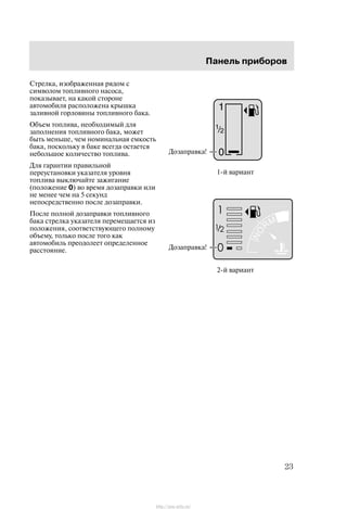 Ïàíåëü ïðèáîðîâ
23
Ñòðåëêà, èçîáðàæåííàÿ ðÿäîì ñ
ñèìâîëîì òîïëèâíîãî íàñîñà,
ïîêàçûâàåò, íà êàêîé ñòîðîíå
àâòîìîáèëÿ ðàñïîëîæåíà êðûøêà
çàëèâíîé ãîðëîâèíû òîïëèâíîãî áàêà.
Îáúåì òîïëèâà, íåîáõîäèìûé äëÿ
çàïîëíåíèÿ òîïëèâíîãî áàêà, ìîæåò
áûòü ìåíüøå, ÷åì íîìèíàëüíàÿ åìêîñòü
áàêà, ïîñêîëüêó â áàêå âñåãäà îñòàåòñÿ
íåáîëüøîå êîëè÷åñòâî òîïëèâà.
Äëÿ ãàðàíòèè ïðàâèëüíîé
ïåðåóñòàíîâêè óêàçàòåëÿ óðîâíÿ
òîïëèâà âûêëþ÷àéòå çàæèãàíèå
(ïîëîæåíèå 0) âî âðåìÿ äîçàïðàâêè èëè
íå ìåíåå ÷åì íà 5 ñåêóíä
íåïîñðåäñòâåííî ïîñëå äîçàïðàâêè.
Ïîñëå ïîëíîé äîçàïðàâêè òîïëèâíîãî
áàêà ñòðåëêà óêàçàòåëÿ ïåðåìåùàåòñÿ èç
ïîëîæåíèÿ, ñîîòâåòñòâóþùåãî ïîëíîìó
îáúåìó, òîëüêî ïîñëå òîãî êàê
àâòîìîáèëü ïðåîäîëååò îïðåäåëåííîå
ðàññòîÿíèå.
1-é âàðèàíò
Äîçàïðàâêà!
Äîçàïðàâêà!
2-é âàðèàíò
http://ava-avto.ru/
 