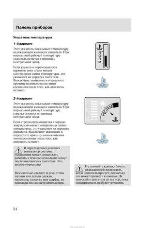 Ïàíåëü ïðèáîðîâ
24
Óêàçàòåëü òåìïåðàòóðû
1-é âàðèàíò
Ýòîò óêàçàòåëü ïîêàçûâàåò òåìïåðàòóðó
îõëàæäàþùåé æèäêîñòè äâèãàòåëÿ. Ïðè
íîðìàëüíîé ðàáî÷åé òåìïåðàòóðå
óêàçàòåëü îñòàåòñÿ â ãðàíèöàõ
öåíòðàëüíîé çîíû.
Åñëè óêàçàòåëü ïåðåìåùàåòñÿ â
âåðõíþþ çîíó è/èëè ìèãàåò
êîíòðîëüíàÿ ëàìïà òåìïåðàòóðû, ýòî
óêàçûâàåò íà ïåðåãðåâ äâèãàòåëÿ.
Âûêëþ÷èòå çàæèãàíèå è îïðåäåëèòå
ïðè÷èíó âîçíèêíîâåíèÿ ýòîãî
ñîñòîÿíèÿ ïîñëå òîãî, êàê äâèãàòåëü
îñòûíåò.
2-é âàðèàíò
Ýòîò óêàçàòåëü ïîêàçûâàåò òåìïåðàòóðó
îõëàæäàþùåé æèäêîñòè äâèãàòåëÿ. Ïðè
íîðìàëüíîé ðàáî÷åé òåìïåðàòóðå
ñòðåëêà îñòàåòñÿ â ãðàíèöàõ
öåíòðàëüíîé çîíû.
Åñëè ñòðåëêà ïåðåìåùàåòñÿ â ÷åðíóþ
çîíó è/èëè ìèãàåò êîíòðîëüíàÿ ëàìïà
òåìïåðàòóðû, ýòî óêàçûâàåò íà ïåðåãðåâ
äâèãàòåëÿ. Âûêëþ÷èòå çàæèãàíèå è
îïðåäåëèòå ïðè÷èíó âîçíèêíîâåíèÿ
ýòîãî ñîñòîÿíèÿ ïîñëå òîãî, êàê
äâèãàòåëü îñòûíåò.
Â îïðåäåëåííûõ óñëîâèÿõ
âåíòèëÿòîð ñèñòåìû
îõëàæäåíèÿ ìîæåò ïðîäîëæàòü
ðàáîòàòü â òå÷åíèå íåñêîëüêèõ ìèíóò
ïîñëå âûêëþ÷åíèÿ äâèãàòåëÿ. Ýòî
âïîëíå íîðìàëüíî.
Âíèìàòåëüíî ñëåäèòå çà òåì, ÷òîáû
ïàëüöû èëè äåòàëè îäåæäû,
íàïðèìåð, ãàëñòóêè èëè øàðôû, íå
ïîïàäàëè ïîä ëîïàñòè âåíòèëÿòîðà.
Íå ñíèìàéòå êðûøêó áà÷êà ñ
îõëàæäàþùåé æèäêîñòüþ,
êîãäà äâèãàòåëü ïðîãðåò, ïîñêîëüêó
ýòî ìîæåò ïðèâåñòè ê îæîãàì. Íå
çàïóñêàéòå äâèãàòåëü äî òåõ ïîð, ïîêà
íåèñïðàâíîñòü íå áóäåò óñòðàíåíà.
http://ava-avto.ru/
 