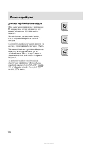 Ïàíåëü ïðèáîðîâ
26
Äèñïëåé ïåðåêëþ÷åíèÿ ïåðåäà÷
Ïðè âêëþ÷åíèè çàæèãàíèÿ (ïîëîæåíèå
II) íà êîðîòêîå âðåìÿ çàãîðàþòñÿ âñå
ñåãìåíòû äèñïëåÿ ïåðåêëþ÷åíèÿ
ïåðåäà÷.
Èíäèêàöèÿ íà äèñïëåå ïîêàçûâàåò,
êàêàÿ ïåðåäà÷à âûáðàíà â äàííûé
ìîìåíò.
Åñëè âûáðàí àâòîìàòè÷åñêèé ðåæèì, íà
äèñïëåå ïîÿâëÿåòñÿ îáîçíà÷åíèå “Auto”.
Ìèãàþùèé ñèìâîë ïåðåäà÷è îáîçíà÷àåò
ïåðåäà÷ó, êîòîðàÿ âûáðàíà, íî íå
çàäåéñòâîâàíà. Ìîãóò ïîòðåáîâàòüñÿ
äîïîëíèòåëüíûå äåéñòâèÿ ñî ñòîðîíû
âîäèòåëÿ.
Çà äîïîëíèòåëüíîé èíôîðìàöèåé
îáðàòèòåñü ê ðàçäåëàì Àâòîìîáèëè ñ
êîðîáêîé ïåðåäà÷ Durashift EST" íà ñòð.
155 è Êîðîáêà ïåðåäà÷ Durashift EST"
íà ñòð. 157 è äàëåå.
http://ava-avto.ru/
 