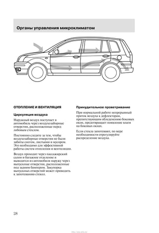 Îðãàíû óïðàâëåíèÿ ìèêðîêëèìàòîì
28
ÎÒÎÏËÅÍÈÅ È ÂÅÍÒÈËßÖÈß
Öèðêóëÿöèÿ âîçäóõà
Íàðóæíûé âîçäóõ ïîñòóïàåò â
àâòîìîáèëü ÷åðåç âîçäóõîçàáîðíûå
îòâåðñòèÿ, ðàñïîëîæåííûå ïåðåä
ëîáîâûì ñòåêëîì.
Ïîñòîÿííî ñëåäèòå çà òåì, ÷òîáû
âîçäóõîçàáîðíûå îòâåðñòèÿ íå áûëè
çàáèòû ñíåãîì, ëèñòüÿìè è ìóñîðîì.
Ýòî íåîáõîäèìî äëÿ ýôôåêòèâíîé
ðàáîòû ñèñòåì îòîïëåíèÿ è âåíòèëÿöèè.
Âîçäóõ ïðîõîäèò ÷åðåç ïàññàæèðñêèé
ñàëîí è áàãàæíîå îòäåëåíèå è
âûâîäèòñÿ èç àâòîìîáèëÿ íàðóæó ÷åðåç
âûïóñêíûå îòâåðñòèÿ, ðàñïîëîæåííûå
ïîä çàäíèì áàìïåðîì. Çàêóïîðêà
âûïóñêíûõ îòâåðñòèé ìîæåò ïðèâîäèòü
ê çàïîòåâàíèþ ñòåêîë.
Ïðèíóäèòåëüíîå ïðîâåòðèâàíèå
Ïðè íîðìàëüíîé ðàáîòå íåïðåðûâíûé
ïðèòîê âîçäóõà ê äåôëåêòîðàì,
ïðåïÿòñòâóþùèì îáëåäåíåíèþ áîêîâûõ
îêîí, ïðåäîòâðàùàåò ïîÿâëåíèå âëàãè
íà áîêîâûõ îêíàõ.
Åñëè ñòåêëà çàïîòåâàþò, ïî ìåðå
íåîáõîäèìîñòè îòðåãóëèðóéòå
ðàñïðåäåëåíèå âîçäóõà.
http://ava-avto.ru/
 