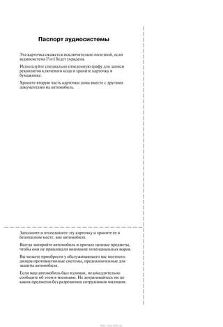 Ïàñïîðò àóäèîñèñòåìû
Ýòà êàðòî÷êà îêàæåòñÿ èñêëþ÷èòåëüíî ïîëåçíîé, åñëè
àóäèîñèñòåìà Ford áóäåò óêðàäåíà.
Èñïîëüçóéòå ñïåöèàëüíî îòâåäåííóþ ãðàôó äëÿ çàïèñè
ðåêâèçèòîâ êëþ÷åâîãî êîäà è õðàíèòå êàðòî÷êó â
áóìàæíèêå.
Õðàíèòå âòîðóþ ÷àñòü êàðòî÷êè äîìà âìåñòå ñ äðóãèìè
äîêóìåíòàìè íà àâòîìîáèëü.
Çàïîëíèòå è îòñîåäèíèòå ýòó êàðòî÷êó è õðàíèòå åå â
áåçîïàñíîì ìåñòå, âíå àâòîìîáèëÿ.
Âñåãäà çàïèðàéòå àâòîìîáèëü è ïðÿ÷üòå öåííûå ïðåäìåòû,
÷òîáû îíè íå ïðèâëåêàëè âíèìàíèå ïîòåíöèàëüíûõ âîðîâ.
Âû ìîæåòå ïðèîáðåñòè ó îáñëóæèâàþùåãî âàñ ìåñòíîãî
äèëåðà ïðîòèâîóãîííûå ñèñòåìû, ïðåäíàçíà÷åííûå äëÿ
çàùèòû àâòîìîáèëÿ.
Åñëè âàø àâòîìîáèëü áûë âçëîìàí, íåçàìåäëèòåëüíî
ñîîáùèòå îá ýòîì â ìèëèöèþ. Íå äîòðàãèâàéòåñü íè äî
êàêèõ ïðåäìåòîâ áåç ðàçðåøåíèÿ ñîòðóäíèêîâ ìèëèöèè.
http://ava-avto.ru/
 
