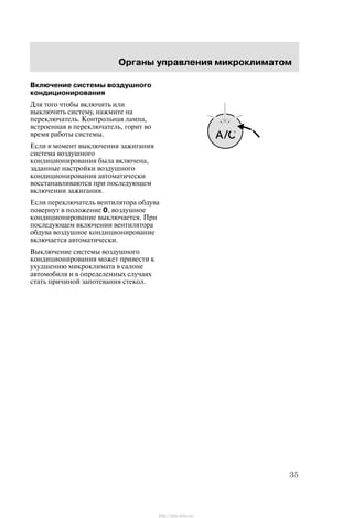 Îðãàíû óïðàâëåíèÿ ìèêðîêëèìàòîì
35
Âêëþ÷åíèå ñèñòåìû âîçäóøíîãî
êîíäèöèîíèðîâàíèÿ
Äëÿ òîãî ÷òîáû âêëþ÷èòü èëè
âûêëþ÷èòü ñèñòåìó, íàæìèòå íà
ïåðåêëþ÷àòåëü. Êîíòðîëüíàÿ ëàìïà,
âñòðîåííàÿ â ïåðåêëþ÷àòåëü, ãîðèò âî
âðåìÿ ðàáîòû ñèñòåìû.
Åñëè â ìîìåíò âûêëþ÷åíèÿ çàæèãàíèÿ
ñèñòåìà âîçäóøíîãî
êîíäèöèîíèðîâàíèÿ áûëà âêëþ÷åíà,
çàäàííûå íàñòðîéêè âîçäóøíîãî
êîíäèöèîíèðîâàíèÿ àâòîìàòè÷åñêè
âîññòàíàâëèâàþòñÿ ïðè ïîñëåäóþùåì
âêëþ÷åíèè çàæèãàíèÿ.
Åñëè ïåðåêëþ÷àòåëü âåíòèëÿòîðà îáäóâà
ïîâåðíóò â ïîëîæåíèå 0, âîçäóøíîå
êîíäèöèîíèðîâàíèå âûêëþ÷àåòñÿ. Ïðè
ïîñëåäóþùåì âêëþ÷åíèè âåíòèëÿòîðà
îáäóâà âîçäóøíîå êîíäèöèîíèðîâàíèå
âêëþ÷àåòñÿ àâòîìàòè÷åñêè.
Âûêëþ÷åíèå ñèñòåìû âîçäóøíîãî
êîíäèöèîíèðîâàíèÿ ìîæåò ïðèâåñòè ê
óõóäøåíèþ ìèêðîêëèìàòà â ñàëîíå
àâòîìîáèëÿ è â îïðåäåëåííûõ ñëó÷àÿõ
ñòàòü ïðè÷èíîé çàïîòåâàíèÿ ñòåêîë.
http://ava-avto.ru/
 