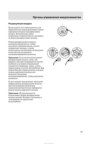 Îðãàíû óïðàâëåíèÿ ìèêðîêëèìàòîì
37
Ðåöèðêóëÿöèÿ âîçäóõà
Èñïîëüçóéòå ýòîò ïåðåêëþ÷àòåëü äëÿ
ïåðåêëþ÷åíèÿ ìåæäó ðåæèìàìè ïîäà÷è
íàðóæíîãî âîçäóõà è ðåöèðêóëÿöèè
âîçäóõà. Êîíòðîëüíàÿ ëàìïà,
âñòðîåííàÿ â ïåðåêëþ÷àòåëü, óêàçûâàåò
íà ðåæèì ðåöèðêóëÿöèè âîçäóõà.
Ðåæèì ðåöèðêóëÿöèè âîçäóõà â
îñíîâíîì ïðèìåíÿåòñÿ, ÷òîáû
èñêëþ÷èòü ïðîíèêíîâåíèå â ñàëîí
íåïðèÿòíûõ çàïàõîâ, à òàêæå
èñïîëüçóåòñÿ äëÿ áûñòðîãî îõëàæäåíèÿ,
êîãäà ñèñòåìà âîçäóøíîãî
êîíäèöèîíèðîâàíèÿ âêëþ÷åíà.
Ïðèìå÷àíèå: Åñëè èñïîëüçóåòñÿ ðåæèì
ðåöèðêóëÿöèè âîçäóõà, îêíà, êàê
ïðàâèëî, áûñòðåå ïîêðûâàþòñÿ âëàãîé,
îñîáåííî â óñëîâèÿõ ïîâûøåííîé
âëàæíîñòè (íàïðèìåð, äîæäü, òóìàí,
ñûðàÿ îäåæäà â ñàëîíå àâòîìîáèëÿ). Êàê
ìîæíî áûñòðåå ïåðåêëþ÷èòåñü â ðåæèì
ïîäà÷è íàðóæíîãî âîçäóõà èëè
âêëþ÷èòå âîçäóøíîå
êîíäèöèîíèðîâàíèå, ÷òîáû óìåíüøèòü
âëàæíîñòü.
Åñëè â ìîìåíò âûêëþ÷åíèÿ çàæèãàíèÿ
âûáðàí ðåæèì ðåöèðêóëÿöèè âîçäóõà,
ïðè ïîñëåäóþùåì âêëþ÷åíèè
çàæèãàíèÿ àâòîìàòè÷åñêè âûáèðàåòñÿ
ðåæèì ïîäà÷è íàðóæíîãî âîçäóõà.
Ïðèìå÷àíèå: Íå ðåêîìåíäóåòñÿ
èñïîëüçîâàòü ðåæèì ðåöèðêóëÿöèè
âîçäóõà äîëüøå 30 ìèíóò, ïîñêîëüêó â
ýòîì ðåæèìå íå ïðîèñõîäèò
âîçäóõîîáìåí.
http://ava-avto.ru/
 