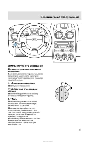 Îñâåòèòåëüíîå îáîðóäîâàíèå
39
ËÀÌÏÛ ÍÀÐÓÆÍÎÃÎ ÎÑÂÅÙÅÍÈß
Ïåðåêëþ÷àòåëü ëàìï íàðóæíîãî
îñâåùåíèÿ
Åñëè äâåðü âîäèòåëÿ îòêðûâàåòñÿ, êîãäà
âûêëþ÷åíî çàæèãàíèå è âêëþ÷åíû
ëàìïû íàðóæíîãî îñâåùåíèÿ, ðàçäàåòñÿ
çâóêîâîé ñèãíàë.
Îñâåùåíèå âûêëþ÷åíî
Íåéòðàëüíîå ïîëîæåíèå.
Ãàáàðèòíûå îãíè è çàäíèå
ôîíàðè
Ïîâåðíèòå ïåðåêëþ÷àòåëü íà îäíó
ïîçèöèþ ïî ÷àñîâîé ñòðåëêå.
Ôàðû
Ïîâåðíèòå ïåðåêëþ÷àòåëü íà äâå
ïîçèöèè ïî ÷àñîâîé ñòðåëêå ïðè
âêëþ÷åííîì çàæèãàíèè.
Íàïðàâëåíèå ñâåòà ôàð ñëåäóåò
îòðåãóëèðîâàòü äëÿ ñîîòâåòñòâèÿ
ëåâîñòîðîííåé èëè ïðàâîñòîðîííåé
ñèñòåìå äâèæåíèÿ. Ïîæàëóéñòà,
ïðîêîíñóëüòèðóéòåñü ñ
êâàëèôèöèðîâàííûì ñïåöèàëèñòîì.
Ðåêîìåíäóåòñÿ îáðàùàòüñÿ â
àâòîðèçîâàííûå ñåðâèñ-öåíòðû
êîìïàíèè Ford.
http://ava-avto.ru/
 