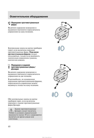 Îñâåòèòåëüíîå îáîðóäîâàíèå
40
Ïåðåäíèå ïðîòèâîòóìàííûå
ôàðû
Âêëþ÷èòå íàðóæíîå îñâåùåíèå è
âûäâèíüòå (âûòÿíèòå) ïåðåêëþ÷àòåëü
óïðàâëåíèÿ íà îäíó ïîçèöèþ.
Êîíòðîëüíàÿ ëàìïà íà ùèòêå ïðèáîðîâ
ãîðèò, åñëè âêëþ÷åíû ïåðåäíèå
ïðîòèâîòóìàííûå ôàðû. Ïåðåäíèìè
ïðîòèâîòóìàííûìè ôàðàìè ñëåäóåò
ïîëüçîâàòüñÿ, òîëüêî åñëè âèäèìîñòü
çíà÷èòåëüíî îãðàíè÷åíà òóìàíîì,
ñíåãîì èëè äîæäåì.
Ïåðåäíèå è çàäíèå
ïðîòèâîòóìàííûå ôàðû/
ôîíàðè
Âêëþ÷èòå íàðóæíîå îñâåùåíèå è
âûäâèíüòå (âûòÿíèòå) ïåðåêëþ÷àòåëü
óïðàâëåíèÿ íà äâå ïîçèöèè.
Â àâòîìîáèëÿõ, íå îñíàùåííûõ
ïåðåäíèìè ïðîòèâîòóìàííûìè ôàðàìè,
ïåðåêëþ÷àòåëü óïðàâëåíèÿ ìîæíî
âûäâèíóòü òîëüêî íà îäíó ïîçèöèþ.
Îáå êîíòðîëüíûå ëàìïû íà ùèòêå
ïðèáîðîâ ãîðÿò, åñëè âêëþ÷åíû
ïåðåäíèå è çàäíèå ïðîòèâîòóìàííûå
ôàðû/ôîíàðè.
Çàäíèå ïðîòèâîòóìàííûå
ôîíàðè ñëåäóåò âêëþ÷àòü
òîëüêî â óñëîâèÿõ îãðàíè÷åííîé
âèäèìîñòè (ìåíåå 50 ì) è çàïðåùàåòñÿ
âêëþ÷àòü âî âðåìÿ äîæäÿ èëè
ñíåãîïàäà.
http://ava-avto.ru/
 