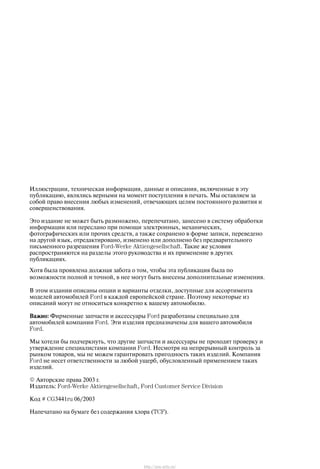 Èëëþñòðàöèè, òåõíè÷åñêàÿ èíôîðìàöèÿ, äàííûå è îïèñàíèÿ, âêëþ÷åííûå â ýòó
ïóáëèêàöèþ, ÿâëÿëèñü âåðíûìè íà ìîìåíò ïîñòóïëåíèÿ â ïå÷àòü. Ìû îñòàâëÿåì çà
ñîáîé ïðàâî âíåñåíèÿ ëþáûõ èçìåíåíèé, îòâå÷àþùèõ öåëÿì ïîñòîÿííîãî ðàçâèòèÿ è
ñîâåðøåíñòâîâàíèÿ.
Ýòî èçäàíèå íå ìîæåò áûòü ðàçìíîæåíî, ïåðåïå÷àòàíî, çàíåñåíî â ñèñòåìó îáðàáîòêè
èíôîðìàöèè èëè ïåðåñëàíî ïðè ïîìîùè ýëåêòðîííûõ, ìåõàíè÷åñêèõ,
ôîòîãðàôè÷åñêèõ èëè ïðî÷èõ ñðåäñòâ, à òàêæå ñîõðàíåíî â ôîðìå çàïèñè, ïåðåâåäåíî
íà äðóãîé ÿçûê, îòðåäàêòèðîâàíî, èçìåíåíî èëè äîïîëíåíî áåç ïðåäâàðèòåëüíîãî
ïèñüìåííîãî ðàçðåøåíèÿ FordĆWerke Aktiengesellschaft. Òàêèå æå óñëîâèÿ
ðàñïðîñòðàíÿþòñÿ íà ðàçäåëû ýòîãî ðóêîâîäñòâà è èõ ïðèìåíåíèå â äðóãèõ
ïóáëèêàöèÿõ.
Õîòÿ áûëà ïðîÿâëåíà äîëæíàÿ çàáîòà î òîì, ÷òîáû ýòà ïóáëèêàöèÿ áûëà ïî
âîçìîæíîñòè ïîëíîé è òî÷íîé, â íåå ìîãóò áûòü âíåñåíû äîïîëíèòåëüíûå èçìåíåíèÿ.
Â ýòîì èçäàíèè îïèñàíû îïöèè è âàðèàíòû îòäåëêè, äîñòóïíûå äëÿ àññîðòèìåíòà
ìîäåëåé àâòîìîáèëåé Ford â êàæäîé åâðîïåéñêîé ñòðàíå. Ïîýòîìó íåêîòîðûå èç
îïèñàíèé ìîãóò íå îòíîñèòüñÿ êîíêðåòíî ê âàøåìó àâòîìîáèëþ.
Âàæíî: Ôèðìåííûå çàï÷àñòè è àêñåññóàðû Ford ðàçðàáîòàíû ñïåöèàëüíî äëÿ
àâòîìîáèëåé êîìïàíèè Ford. Ýòè èçäåëèÿ ïðåäíàçíà÷åíû äëÿ âàøåãî àâòîìîáèëÿ
Ford.
Ìû õîòåëè áû ïîä÷åðêíóòü, ÷òî äðóãèå çàï÷àñòè è àêñåññóàðû íå ïðîõîäÿò ïðîâåðêó è
óòâåðæäåíèå ñïåöèàëèñòàìè êîìïàíèè Ford. Íåñìîòðÿ íà íåïðåðûâíûé êîíòðîëü çà
ðûíêîì òîâàðîâ, ìû íå ìîæåì ãàðàíòèðîâàòü ïðèãîäíîñòü òàêèõ èçäåëèé. Êîìïàíèÿ
Ford íå íåñåò îòâåòñòâåííîñòè çà ëþáîé óùåðá, îáóñëîâëåííûé ïðèìåíåíèåì òàêèõ
èçäåëèé.
E Àâòîðñêèå ïðàâà 2003 ã.
Èçäàòåëü: FordĆWerke Aktiengesellschaft, Ford Customer Service Division
Êîä # CG3441ru 06/2003
Íàïå÷àòàíî íà áóìàãå áåç ñîäåðæàíèÿ õëîðà (TCF).
http://ava-avto.ru/
 
