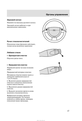 Îðãàíû óïðàâëåíèÿ
47
Çâóêîâîé ñèãíàë
Íàæìèòå íà íàêëàäêó ðóëåâîãî êîëåñà.
Çâóêîâîé ñèãíàë ðàáîòàåò è ïðè
âûêëþ÷åííîì çàæèãàíèè.
Ðû÷àã ñòåêëîî÷èñòèòåëåé
Îïèñàííûå íèæå ôóíêöèè äåéñòâóþò,
òîëüêî êîãäà âêëþ÷åíî çàæèãàíèå.
Ëîáîâîå ñòåêëî
• Îäíîêðàòíàÿ î÷èñòêà
Îïóñòèòå ðû÷àã âíèç.
• Ïðåðûâèñòàÿ î÷èñòêà
Ïåðåâåäèòå ðû÷àã íà îäíó ïîçèöèþ
ââåðõ.
Ïðåðûâèñòûé èíòåðâàë î÷èñòêè:
Èíòåðâàëû î÷èñòêè ìîæíî çàäàòü â
äèàïàçîíå ïðèáëèçèòåëüíî îò
1 äî 25 ñåêóíä.
• Âêëþ÷èòå ðåæèì ïðåðûâèñòîé
î÷èñòêè è äîæäèòåñü âûïîëíåíèÿ
îäíîãî öèêëà î÷èñòêè.
• Âûêëþ÷èòå ðåæèì ïðåðûâèñòîé
î÷èñòêè.
• Âûæäèòå æåëàåìîå âðåìÿ è ñíîâà
âêëþ÷èòå ñòåêëîî÷èñòèòåëü.
Âûáðàííûé èíòåðâàë âðåìåíè
çàïðîãðàììèðîâàí. Åãî ìîæíî
èçìåíèòü â ëþáîå âðåìÿ, ïîâòîðèâ
îïèñàííóþ âûøå ïðîöåäóðó.
http://ava-avto.ru/
 
