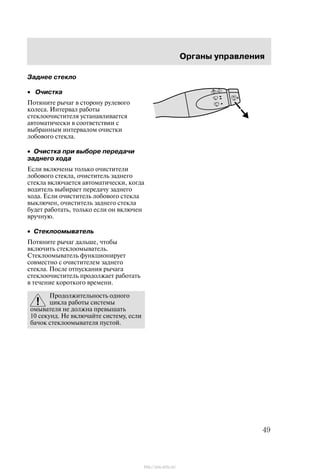 Îðãàíû óïðàâëåíèÿ
49
Çàäíåå ñòåêëî
• Î÷èñòêà
Ïîòÿíèòå ðû÷àã â ñòîðîíó ðóëåâîãî
êîëåñà. Èíòåðâàë ðàáîòû
ñòåêëîî÷èñòèòåëÿ óñòàíàâëèâàåòñÿ
àâòîìàòè÷åñêè â ñîîòâåòñòâèè ñ
âûáðàííûì èíòåðâàëîì î÷èñòêè
ëîáîâîãî ñòåêëà.
• Î÷èñòêà ïðè âûáîðå ïåðåäà÷è
çàäíåãî õîäà
Åñëè âêëþ÷åíû òîëüêî î÷èñòèòåëè
ëîáîâîãî ñòåêëà, î÷èñòèòåëü çàäíåãî
ñòåêëà âêëþ÷àåòñÿ àâòîìàòè÷åñêè, êîãäà
âîäèòåëü âûáèðàåò ïåðåäà÷ó çàäíåãî
õîäà. Åñëè î÷èñòèòåëü ëîáîâîãî ñòåêëà
âûêëþ÷åí, î÷èñòèòåëü çàäíåãî ñòåêëà
áóäåò ðàáîòàòü, òîëüêî åñëè îí âêëþ÷åí
âðó÷íóþ.
• Ñòåêëîîìûâàòåëü
Ïîòÿíèòå ðû÷àã äàëüøå, ÷òîáû
âêëþ÷èòü ñòåêëîîìûâàòåëü.
Ñòåêëîîìûâàòåëü ôóíêöèîíèðóåò
ñîâìåñòíî ñ î÷èñòèòåëåì çàäíåãî
ñòåêëà. Ïîñëå îòïóñêàíèÿ ðû÷àãà
ñòåêëîî÷èñòèòåëü ïðîäîëæàåò ðàáîòàòü
â òå÷åíèå êîðîòêîãî âðåìåíè.
Ïðîäîëæèòåëüíîñòü îäíîãî
öèêëà ðàáîòû ñèñòåìû
îìûâàòåëÿ íå äîëæíà ïðåâûøàòü
10 ñåêóíä. Íå âêëþ÷àéòå ñèñòåìó, åñëè
áà÷îê ñòåêëîîìûâàòåëÿ ïóñòîé.
http://ava-avto.ru/
 